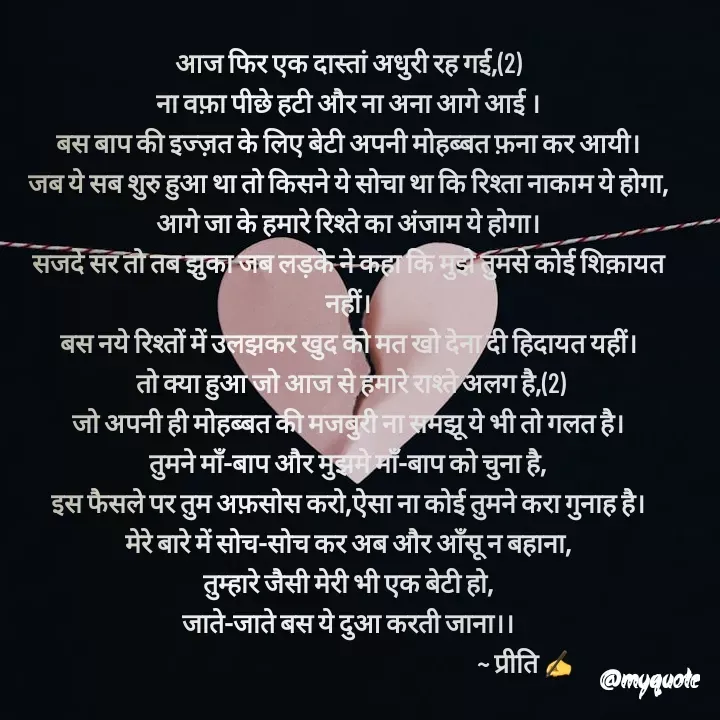Quote by Preeti Kumari - आज फिर एक दास्तां अधुरी रह गई,(2)
ना वफ़ा पीछे हटी और ना अना आगे आई ।
बस बाप की इज्ज़त के लिए बेटी अपनी मोहब्बत फ़ना कर आयी।
जब ये सब शुरु हुआ था तो किसने ये सोचा था कि रिश्ता नाकाम ये होगा,
आगे जा के हमारे रिश्ते का अंजाम ये होगा।
सजदे सर तो तब झुका जब लड़के ने कहा कि मुझे तुमसे कोई शिक़ायत नहीं।
बस नये रिश्तों में उलझकर खुद को मत खो देना दी हिदायत यहीं।
 तो क्या हुआ जो आज से हमारे राश्ते अलग है,(2)
जो अपनी ही मोहब्बत की मजबुरी ना समझू ये भी तो गलत है।
तुमने माँ-बाप और मुझमे माँ-बाप को चुना है,
इस फैसले पर तुम अफ़सोस करो,ऐसा ना कोई तुमने करा गुनाह है।
मेरे बारे में सोच-सोच कर अब और आँसू न बहाना,
तुम्हारे जैसी मेरी भी एक बेटी हो,
जाते-जाते बस ये दुआ करती जाना।।
                                                                       ~ प्रीति ✍ - Made using Quotes Creator App, Post Maker App