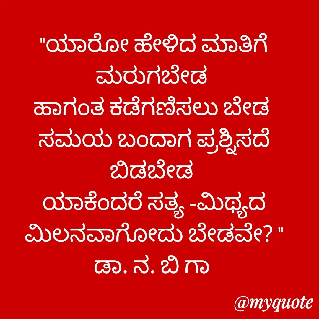 Quote by DR. N. B GAJARAKOT - "ಯಾರೋ ಹೇಳಿದ ಮಾತಿಗೆ ಮರುಗಬೇಡ 
ಹಾಗಂತ ಕಡೆಗಣಿಸಲು ಬೇಡ 
ಸಮಯ ಬಂದಾಗ ಪ್ರಶ್ನಿಸದೆ ಬಿಡಬೇಡ 
ಯಾಕೆಂದರೆ ಸತ್ಯ -ಮಿಥ್ಯದ ಮಿಲನವಾಗೋದು ಬೇಡವೇ? "
ಡಾ. ನ. ಬಿ ಗಾ  - Made using Quotes Creator App, Post Maker App