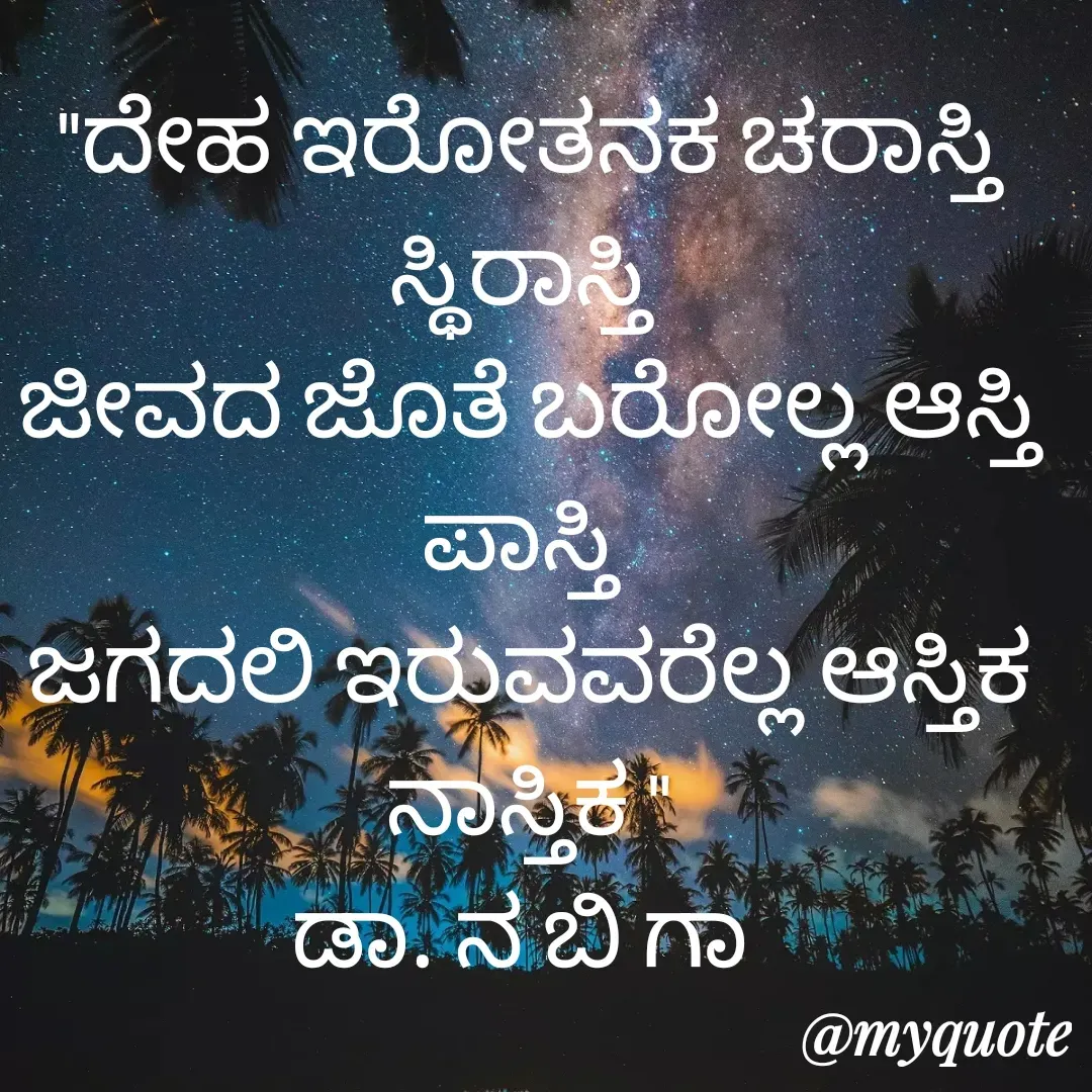 Quote by DR. N. B GAJARAKOT - "ದೇಹ ಇರೋತನಕ ಚರಾಸ್ತಿ ಸ್ಥಿರಾಸ್ತಿ 
ಜೀವದ ಜೊತೆ ಬರೋಲ್ಲ ಆಸ್ತಿ ಪಾಸ್ತಿ 
ಜಗದಲಿ ಇರುವವರೆಲ್ಲ ಆಸ್ತಿಕ ನಾಸ್ತಿಕ "
ಡಾ. ನ ಬಿ ಗಾ  - Made using Quotes Creator App, Post Maker App