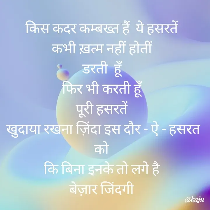 Quote by नंदिनी - किस कदर कम्बख्त हैं  ये हसरतें 
कभी ख़त्म नहीं होतीं 
डरती  हूँ 
फिर भी करती हूँ 
पूरी हसरतें 
खुदाया रखना ज़िंदा इस दौर - ऐ - हसरत को 
कि बिना इनके तो लगे है 
बेज़ार जिंदगी  - Made using Quotes Creator App, Post Maker App