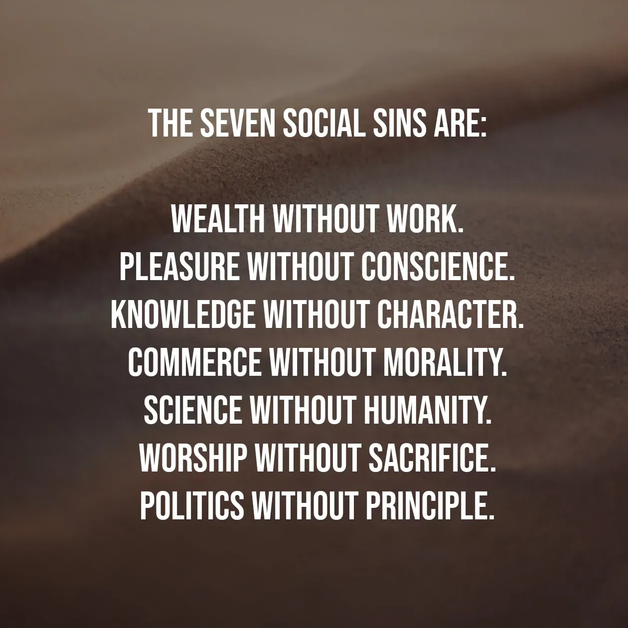 Quote by Pavan G - The Seven Social Sins are:

Wealth without work.
Pleasure without conscience.
Knowledge without character.
Commerce without morality.
Science without humanity.
Worship without sacrifice.
Politics without principle. - Made using Quotes Creator App, Post Maker App