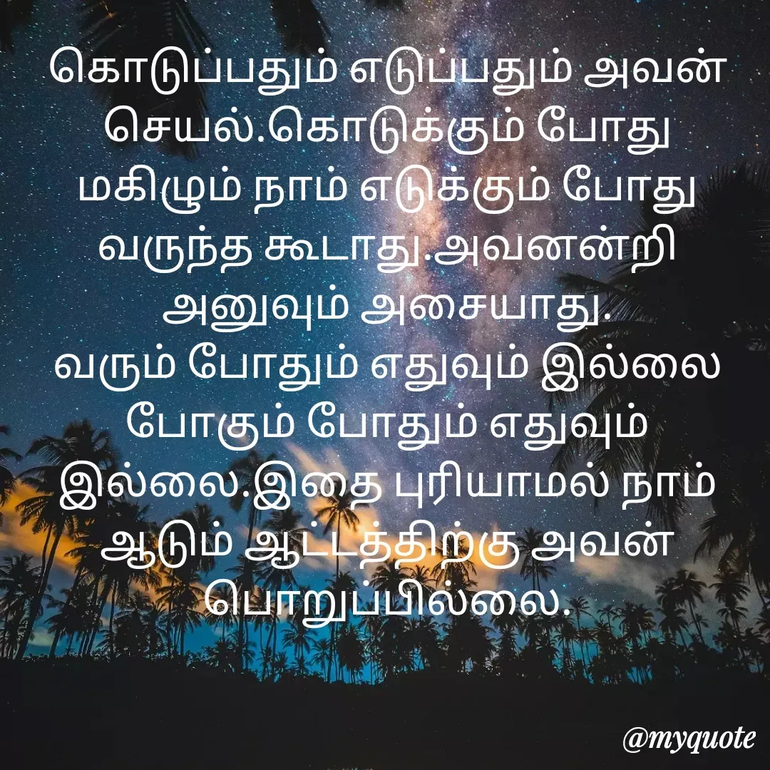 Quote by Ambiga Saravanakumar - கொடுப்பதும் எடுப்பதும் அவன் செயல்.கொடுக்கும் போது மகிழும் நாம் எடுக்கும் போது வருந்த கூடாது.அவனன்றி‌ அனுவும் அசையாது.
வரும் போதும் எதுவும் இல்லை போகும் போதும் எதுவும் இல்லை.இதை புரியாமல் நாம் ஆடும் ஆட்டத்திற்கு அவன் பொறுப்பில்லை. - Made using Quotes Creator App, Post Maker App