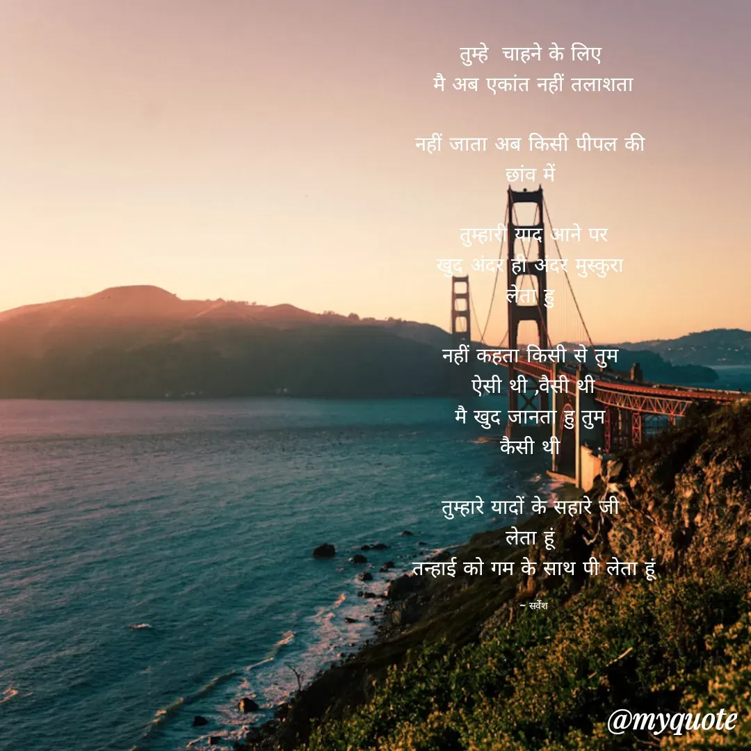 Quote by Sarvesh Kumar - तुम्हे  चाहने के लिए 
मै अब एकांत नहीं तलाशता

नहीं जाता अब किसी पीपल की 
छांव में 

तुम्हारी याद आने पर
खुद अंदर ही अंदर मुस्कुरा 
लेता हु 

नहीं कहता किसी से तुम 
ऐसी थी ,वैसी थी
मै खुद जानता हु तुम 
कैसी थी 

तुम्हारे यादों के सहारे जी 
लेता हूं 
तन्हाई को गम के साथ पी लेता हूं

~ सर्वेश - Made using Quotes Creator App, Post Maker App