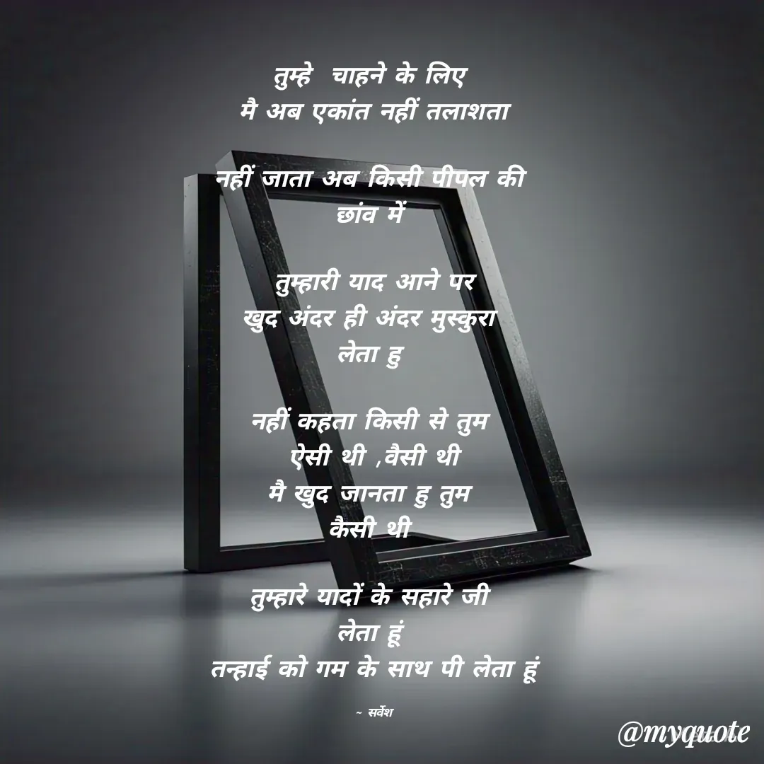Quote by Sarvesh Kumar - तुम्हे  चाहने के लिए 
मै अब एकांत नहीं तलाशता

नहीं जाता अब किसी पीपल की 
छांव में 

तुम्हारी याद आने पर
खुद अंदर ही अंदर मुस्कुरा 
लेता हु 

नहीं कहता किसी से तुम 
ऐसी थी ,वैसी थी
मै खुद जानता हु तुम 
कैसी थी 

तुम्हारे यादों के सहारे जी 
लेता हूं 
तन्हाई को गम के साथ पी लेता हूं

~ सर्वेश - Made using Quotes Creator App, Post Maker App