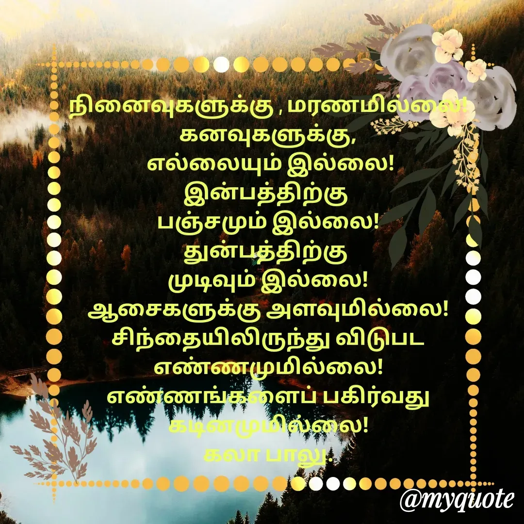 Quote by Kala Balu - நினைவுகளுக்கு , மரணமில்லை!
கனவுகளுக்கு,
 எல்லையும் இல்லை!
இன்பத்திற்கு 
பஞ்சமும் இல்லை!
துன்பத்திற்கு 
முடிவும் இல்லை!
ஆசைகளுக்கு அளவுமில்லை!
சிந்தையிலிருந்து விடுபட
எண்ணமுமில்லை!
எண்ணங்களைப் பகிர்வது
கடினமுமில்லை!
கலா பாலு.

 - Made using Quotes Creator App, Post Maker App