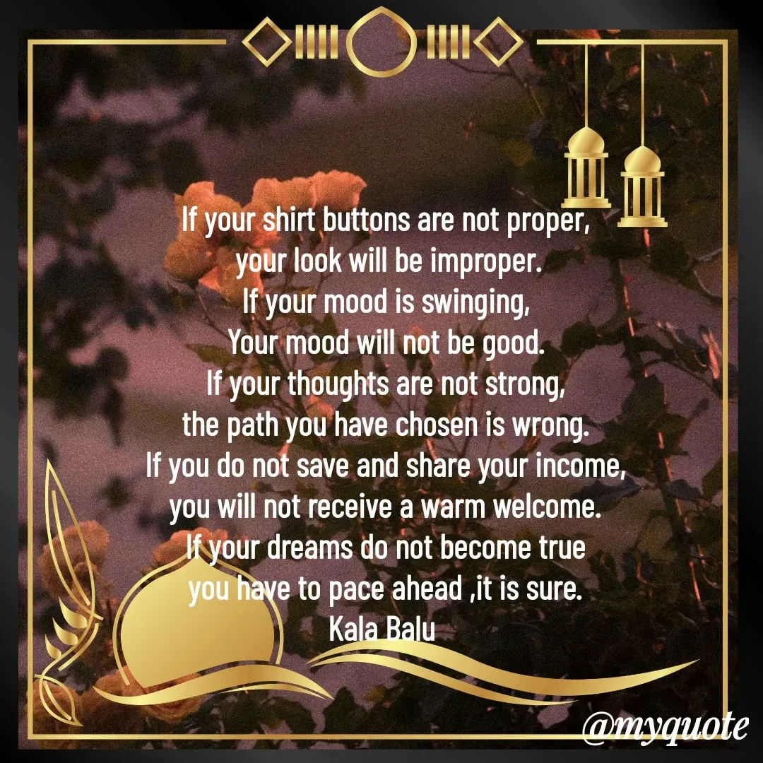 Quote by Kala Balu - If your shirt buttons are not proper,
 your look will be improper.
If your mood is swinging,
Your mood will not be good.
If your thoughts are not strong,
the path you have chosen is wrong.
If you do not save and share your income,
you will not receive a warm welcome.
If your dreams do not become true
you have to pace ahead ,it is sure.
Kala Balu 



 - Made using Quotes Creator App, Post Maker App