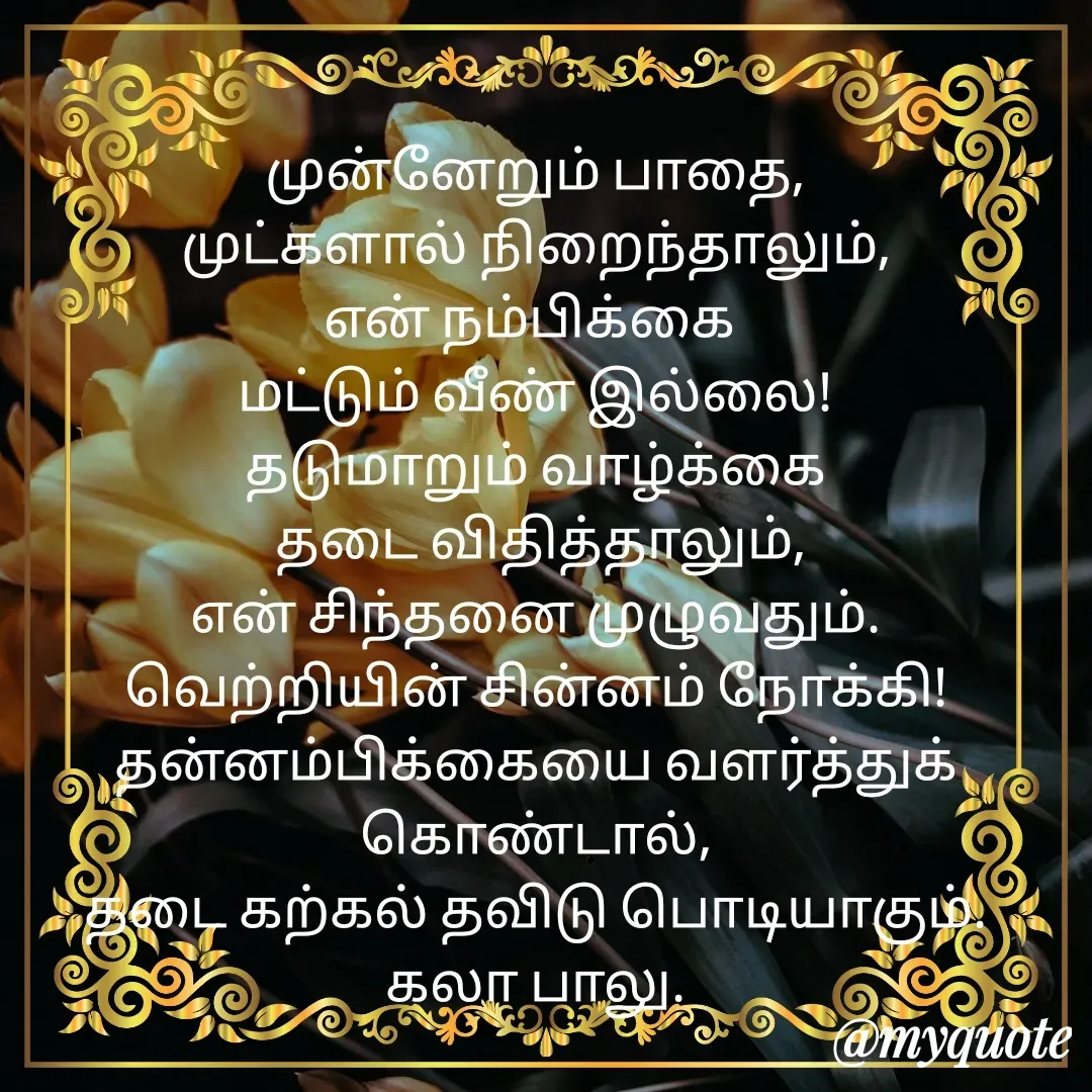 Quote by Kala Balu - முன்னேறும் பாதை,
முட்களால் நிறைந்தாலும்,
என் நம்பிக்கை 
மட்டும் வீண் இல்லை!
தடுமாறும் வாழ்க்கை
 தடை விதித்தாலும்,
என் சிந்தனை முழுவதும். வெற்றியின் சின்னம் நோக்கி!
தன்னம்பிக்கையை வளர்த்துக் கொண்டால்,
தடை கற்கல் தவிடு பொடியாகும்.
கலா பாலு.




 - Made using Quotes Creator App, Post Maker App