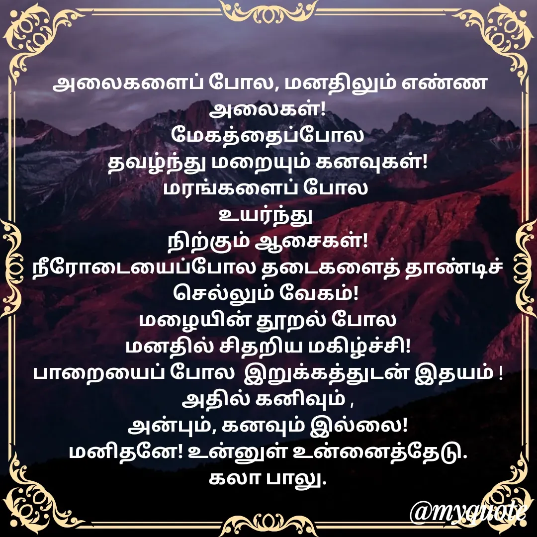 Quote by Kala Balu -  அலைகளைப் போல, மனதிலும் எண்ண அலைகள்!
மேகத்தைப்போல
தவழ்ந்து மறையும் கனவுகள்!
மரங்களைப் போல 
உயர்ந்து 
நிற்கும் ஆசைகள்!
நீரோடையைப்போல தடைகளைத் தாண்டிச் செல்லும் வேகம்! 
மழையின் தூறல் போல
மனதில் சிதறிய மகிழ்ச்சி!
பாறையைப் போல  இறுக்கத்துடன் இதயம் !
அதில் கனிவும் ,
அன்பும், கனவும் இல்லை!
மனிதனே! உன்னுள் உன்னைத்தேடு.
கலா பாலு. - Made using Quotes Creator App, Post Maker App