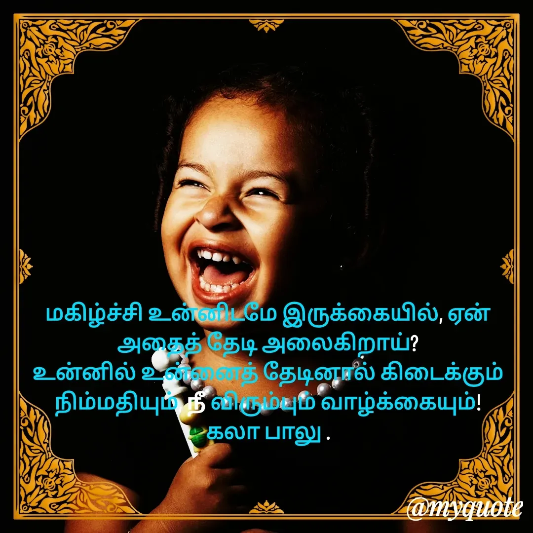 Quote by Kala Balu - மகிழ்ச்சி உன்னிடமே இருக்கையில், ஏன் அதைத் தேடி அலைகிறாய்?
உன்னில் உன்னைத் தேடினால் கிடைக்கும் நிம்மதியும், நீ விரும்பும் வாழ்க்கையும்!
கலா பாலு . - Made using Quotes Creator App, Post Maker App