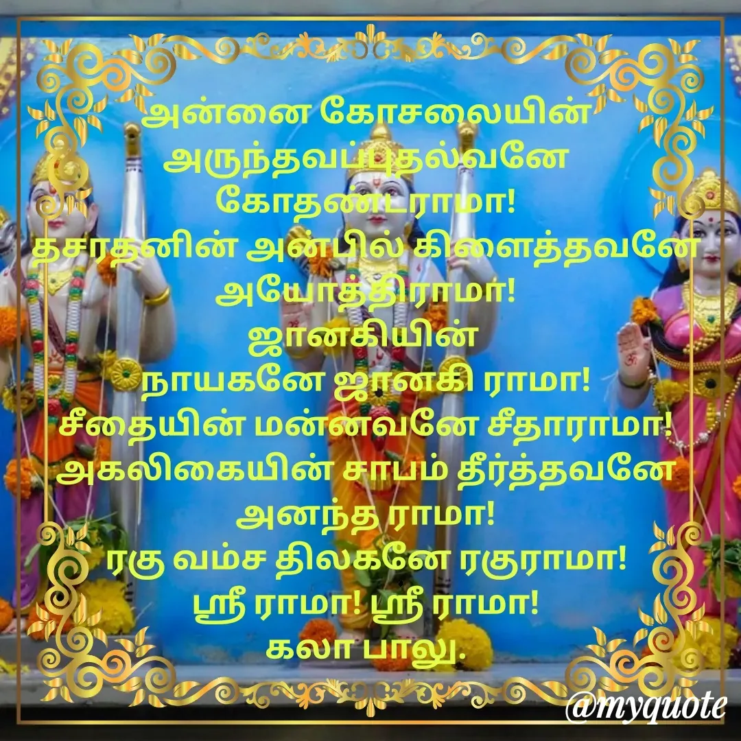Quote by Kala Balu - அன்னை கோசலையின் அருந்தவப்புதல்வனே கோதண்டராமா!
தசரதனின் அன்பில் கிளைத்தவனே அயோத்திராமா!
ஜானகியின் 
நாயகனே ஜானகி ராமா!
சீதையின் மன்னவனே சீதாராமா!
அகலிகையின் சாபம் தீர்த்தவனே அனந்த ராமா!
ரகு வம்ச திலகனே ரகுராமா!
ஶ்ரீ ராமா! ஶ்ரீ ராமா!
கலா பாலு. - Made using Quotes Creator App, Post Maker App