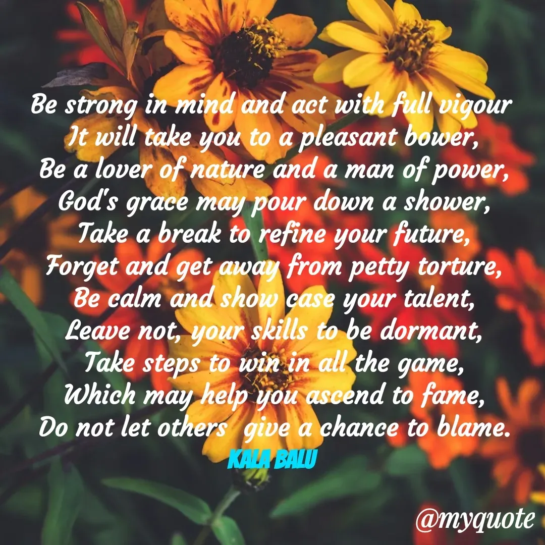 Quote by Kala Balu - Be strong in mind and act with full vigour 
It will take you to a pleasant bower,
Be a lover of nature and a man of power,
God's grace may pour down a shower,
Take a break to refine your future,
Forget and get away from petty torture,
Be calm and show case your talent,
Leave not, your skills to be dormant,
Take steps to win in all the game,
Which may help you ascend to fame,
Do not let others  give a chance to blame. Kala Balu  - Made using Quotes Creator App, Post Maker App