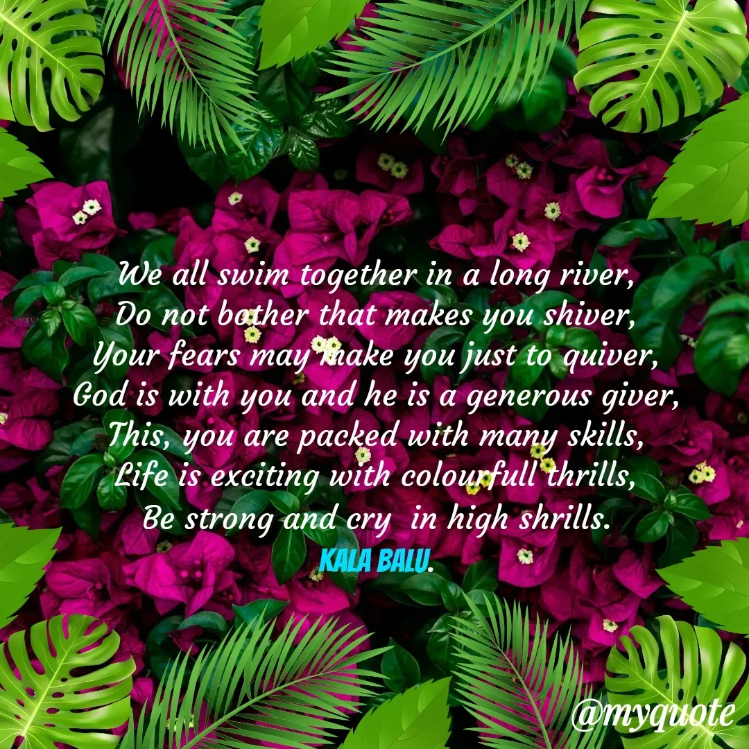 Quote by Kala Balu - We all swim together in a long river,
Do not bother that makes you shiver,
Your fears may make you just to quiver,
God is with you and he is a generous giver,
This, you are packed with many skills,
Life is exciting with colourfull thrills,
Be strong and cry  in high shrills.
Kala Balu.
 - Made using Quotes Creator App, Post Maker App