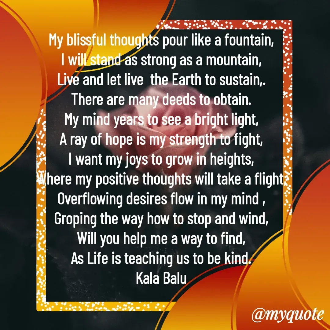 Quote by Kala Balu - My blissful thoughts pour like a fountain,
I will stand as strong as a mountain,
Live and let live  the Earth to sustain,.
There are many deeds to obtain.
My mind years to see a bright light,
A ray of hope is my strength to fight,
I want my joys to grow in heights,
Where my positive thoughts will take a flight,
Overflowing desires flow in my mind ,
Groping the way how to stop and wind,
Will you help me a way to find,
As Life is teaching us to be kind.
Kala Balu - Made using Quotes Creator App, Post Maker App