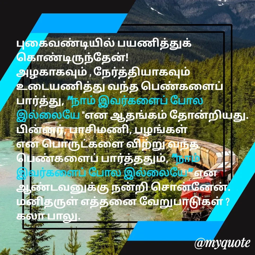 Quote by Kala Balu - புகைவண்டியில் பயணித்துக் கொண்டிருந்தேன்!
அழகாகவும் , நேர்த்தியாகவும் உடையணித்து வந்த பெண்களைப் பார்த்து, "நாம் இவர்களைப் போல இல்லையே "என ஆதங்கம் தோன்றியது.
பின்னர், பாசிமணி, பழங்கள் என பொருட்களை விற்று வந்த  பெண்களைப் பார்த்ததும், "நாம் இவர்களைப் போல இல்லையே" என ஆண்டவனுக்கு நன்றி சொன்னேன்.
மனிதருள் எத்தனை வேறுபாடுகள் ?
கலா பாலு. - Made using Quotes Creator App, Post Maker App