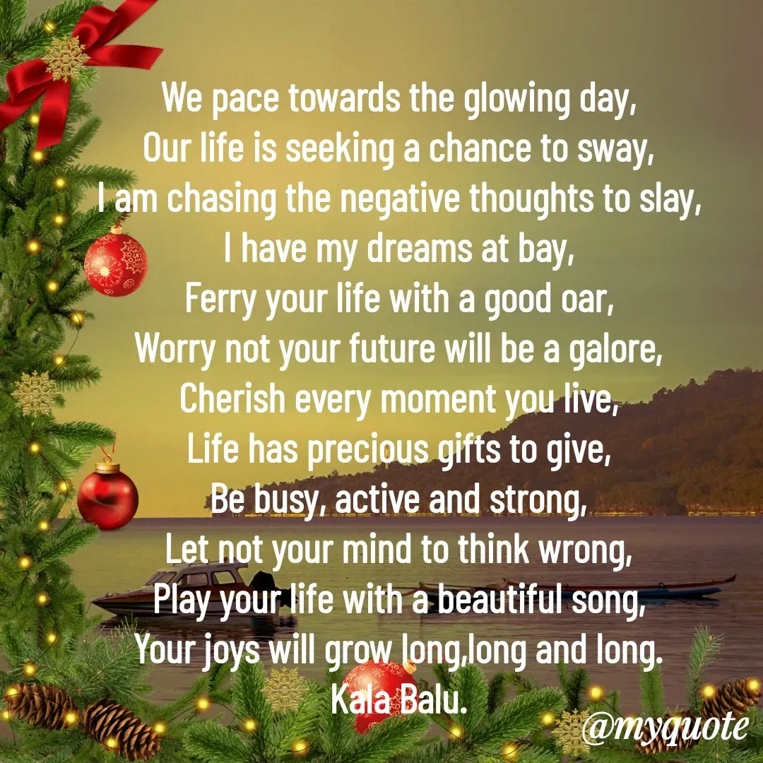 Quote by Kala Balu - We pace towards the glowing day,
Our life is seeking a chance to sway,
I am chasing the negative thoughts to slay,
I have my dreams at bay,
Ferry your life with a good oar,
Worry not your future will be a galore,
Cherish every moment you live,
Life has precious gifts to give,
Be busy, active and strong,
Let not your mind to think wrong,
Play your life with a beautiful song,
Your joys will grow long,long and long.
Kala Balu.
 - Made using Quotes Creator App, Post Maker App
