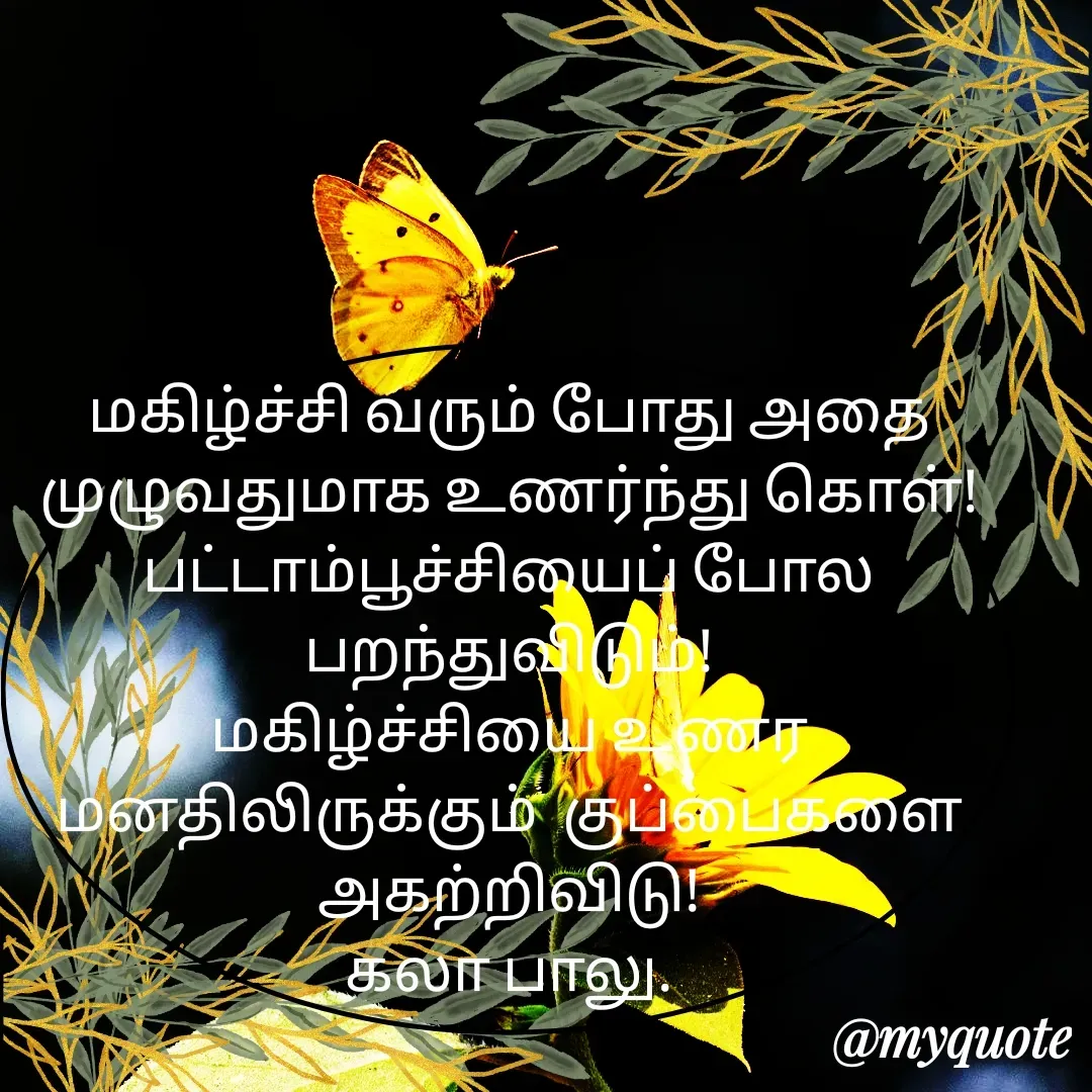Quote by Kala Balu - மகிழ்ச்சி வரும் போது அதை முழுவதுமாக உணர்ந்து கொள்!
பட்டாம்பூச்சியைப் போல பறந்துவிடும்!
மகிழ்ச்சியை உணர மனதிலிருக்கும்  குப்பைகளை அகற்றிவிடு!
கலா பாலு. - Made using Quotes Creator App, Post Maker App