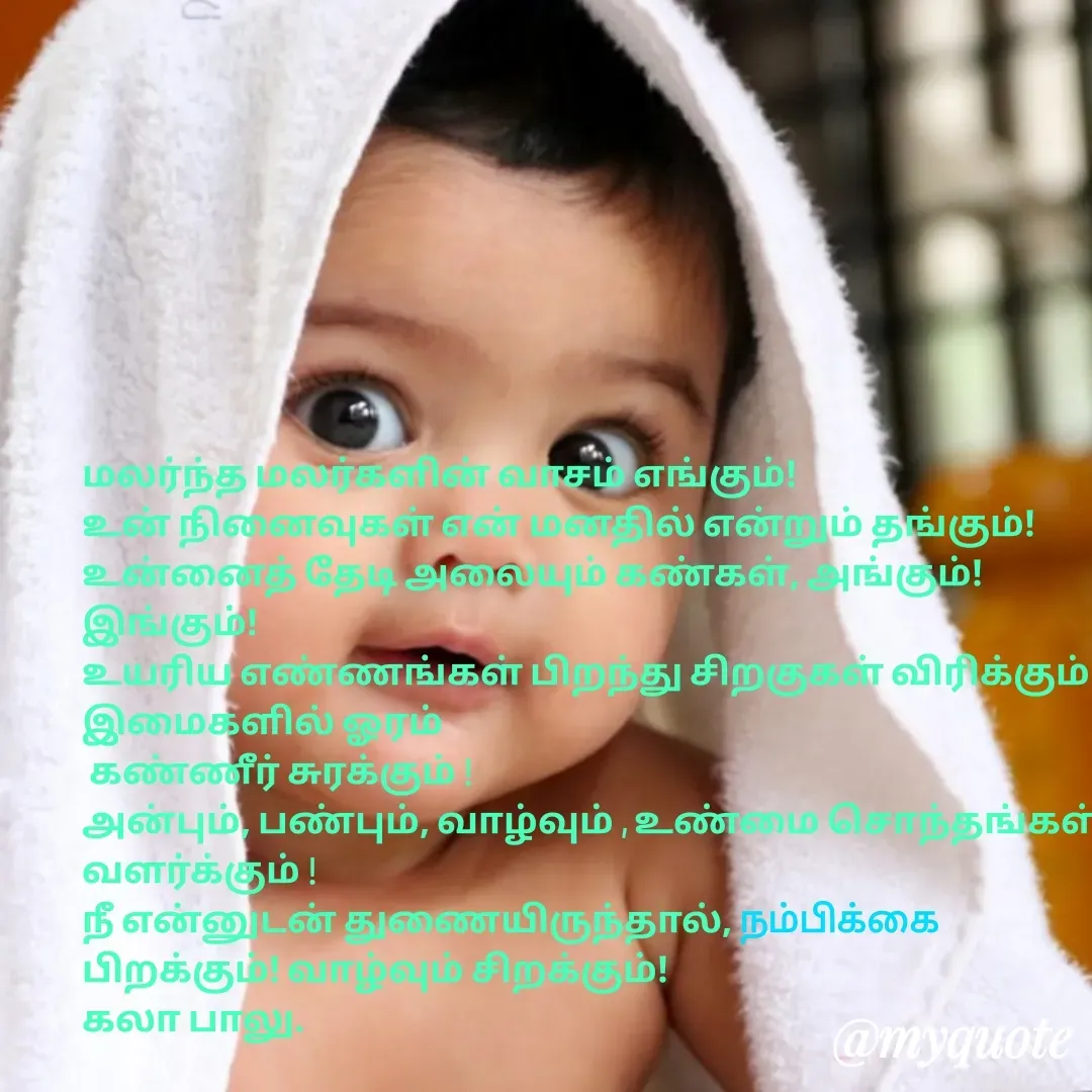 Quote by Kala Balu - மலர்ந்த மலர்களின் வாசம் எங்கும்!
உன் நினைவுகள் என் மனதில் என்றும் தங்கும்!
உன்னைத் தேடி அலையும் கண்கள், அங்கும்! இங்கும்!
உயரிய எண்ணங்கள் பிறந்து சிறகுகள் விரிக்கும்! இமைகளில் ஓரம்
 கண்ணீர் சுரக்கும் ! 
அன்பும், பண்பும், வாழ்வும் , உண்மை சொந்தங்கள் வளர்க்கும் ! 
நீ என்னுடன் துணையிருந்தால், நம்பிக்கை பிறக்கும்! வாழ்வும் சிறக்கும்!
கலா பாலு.


 - Made using Quotes Creator App, Post Maker App