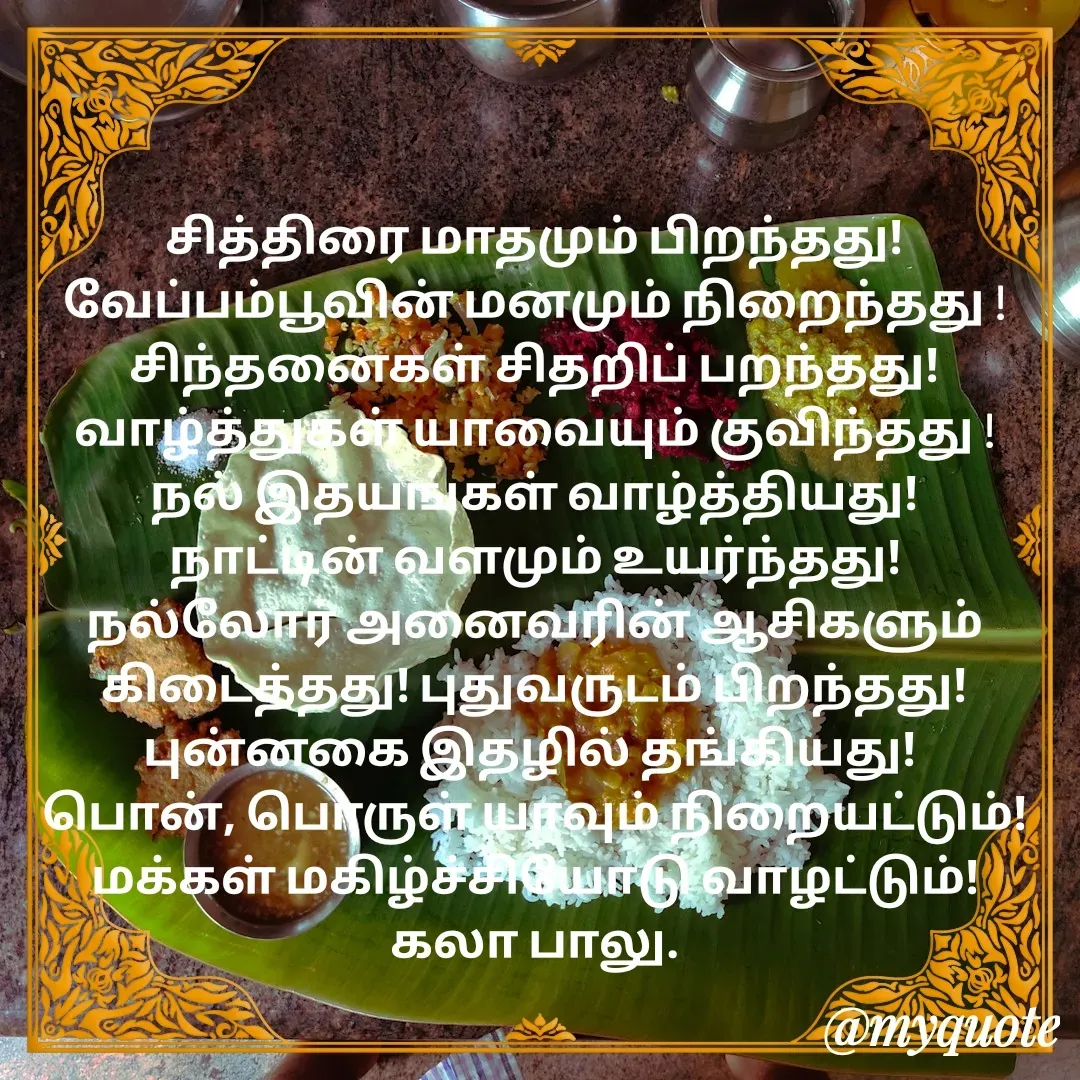 Quote by Kala Balu - சித்திரை மாதமும் பிறந்தது! வேப்பம்பூவின் மனமும் நிறைந்தது !
சிந்தனைகள் சிதறிப் பறந்தது!
வாழ்த்துகள் யாவையும் குவிந்தது !
நல் இதயங்கள் வாழ்த்தியது!
நாட்டின் வளமும் உயர்ந்தது!
நல்லோர் அனைவரின் ஆசிகளும் கிடைத்தது! புதுவருடம் பிறந்தது! புன்னகை இதழில் தங்கியது! 
பொன், பொருள் யாவும் நிறையட்டும்!
மக்கள் மகிழ்ச்சியோடு வாழட்டும்!
கலா பாலு. - Made using Quotes Creator App, Post Maker App