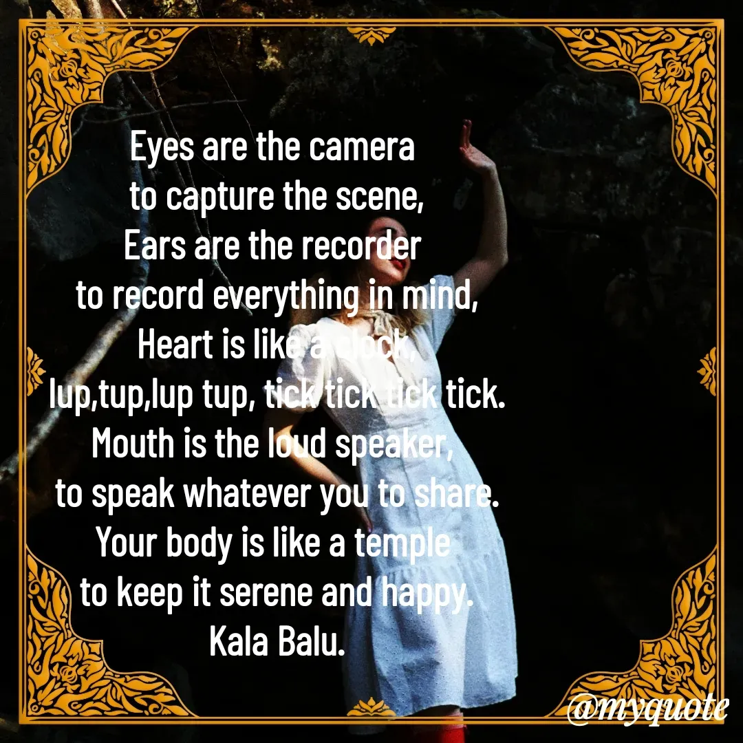 Quote by Kala Balu - Eyes are the camera 
to capture the scene,
Ears are the recorder 
to record everything in mind,
Heart is like a clock,
lup,tup,lup tup, tick tick tick tick.
Mouth is the loud speaker, 
to speak whatever you to share.
Your body is like a temple 
to keep it serene and happy.
Kala Balu.

 - Made using Quotes Creator App, Post Maker App