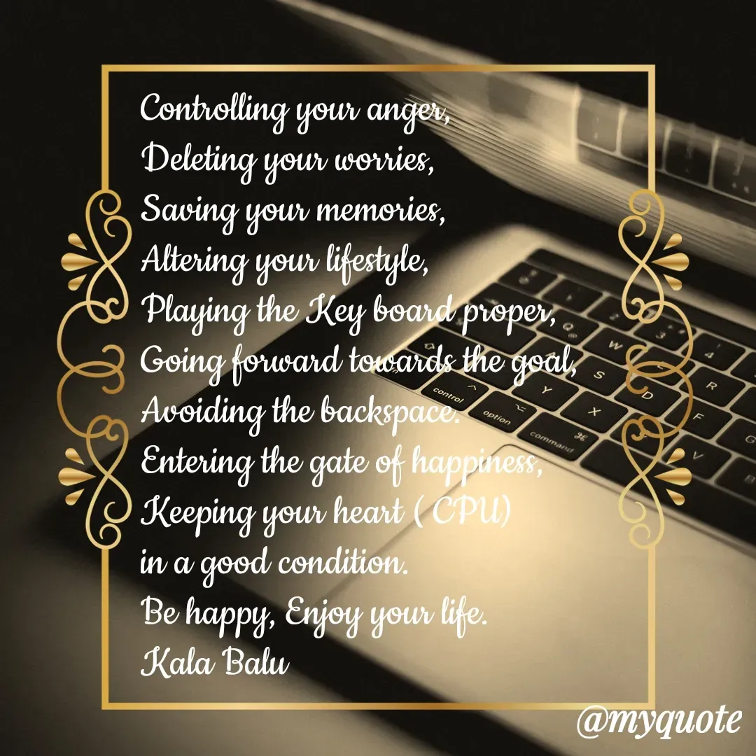 Quote by Kala Balu - Controlling your anger,
Deleting your worries,
Saving your memories,
Altering your lifestyle,
Playing the Key board proper,
Going forward towards the goal,
Avoiding the backspace.
Entering the gate of happiness,
Keeping your heart ( CPU)
in a good condition. 
Be happy, Enjoy your life.
Kala Balu  - Made using Quotes Creator App, Post Maker App