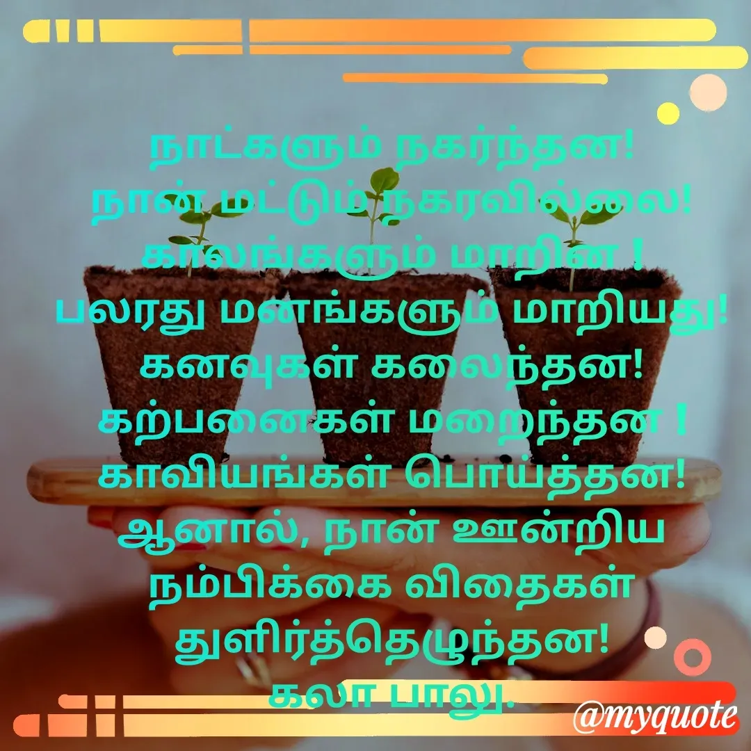 Quote by Kala Balu - நாட்களும் நகர்ந்தன!
நான் மட்டும் நகரவில்லை!
காலங்களும் மாறின !
பலரது மனங்களும் மாறியது!
கனவுகள் கலைந்தன!
கற்பனைகள் மறைந்தன !
காவியங்கள் பொய்த்தன!
ஆனால், நான் ஊன்றிய நம்பிக்கை விதைகள் துளிர்த்தெழுந்தன!
கலா பாலு.






 - Made using Quotes Creator App, Post Maker App