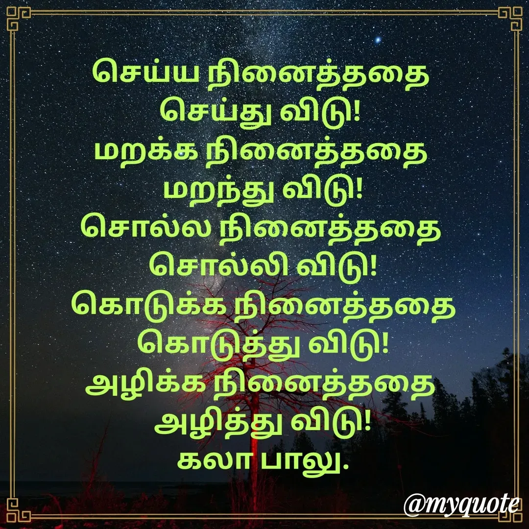 Quote by Kala Balu - செய்ய நினைத்ததை 
செய்து விடு! 
மறக்க நினைத்ததை 
மறந்து விடு!
சொல்ல நினைத்ததை 
சொல்லி விடு!
கொடுக்க நினைத்ததை
கொடுத்து விடு!
அழிக்க நினைத்ததை 
அழித்து விடு!
கலா பாலு. - Made using Quotes Creator App, Post Maker App