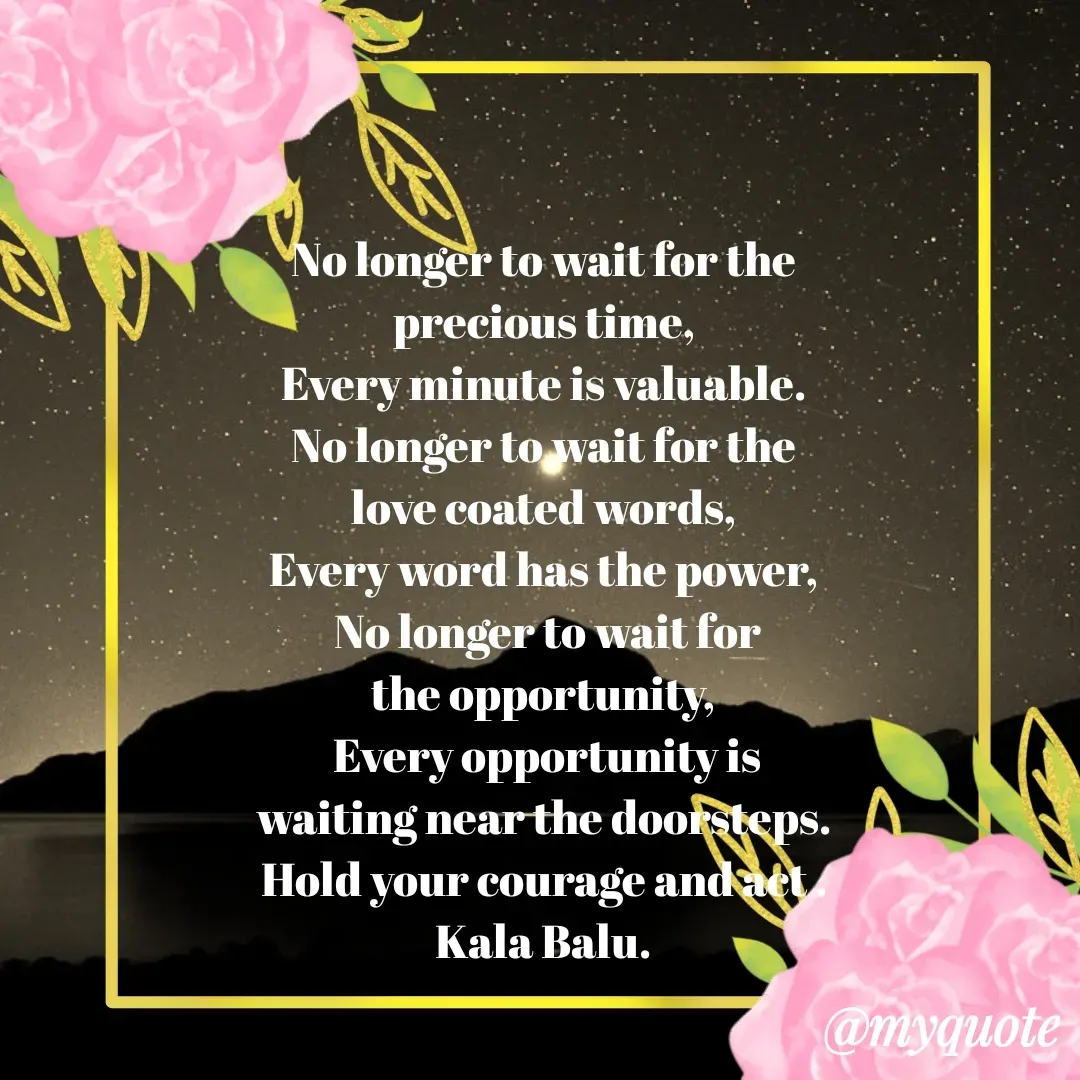 Quote by Kala Balu - No longer to wait for the 
precious time, 
Every minute is valuable. 
No longer to wait for the 
love coated words, 
Every word has the power, 
No longer to wait for
the opportunity, 
Every opportunity is
waiting near the doorsteps. 
Hold your courage and act . 
Kala Balu. 
  - Made using Quotes Creator App, Post Maker App
