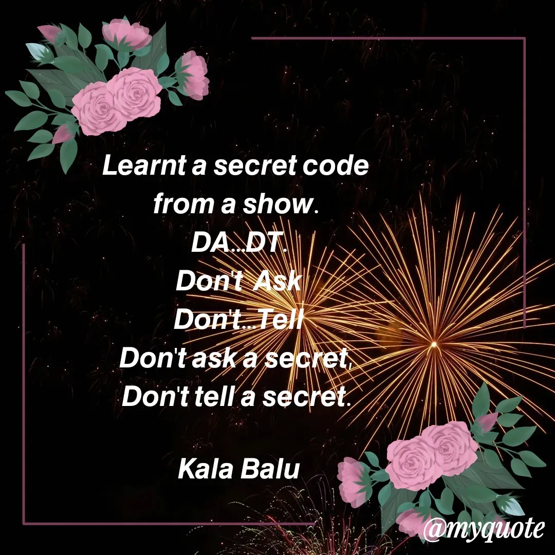 Quote by Kala Balu - 𝙇𝙚𝙖𝙧𝙣𝙩 𝙖 𝙨𝙚𝙘𝙧𝙚𝙩 𝙘𝙤𝙙𝙚 
𝙛𝙧𝙤𝙢 𝙖 𝙨𝙝𝙤𝙬. 
𝘿𝘼...𝘿𝙏.
𝘿𝙤𝙣'𝙩  𝘼𝙨𝙠
𝘿𝙤𝙣'𝙩...𝙏𝙚𝙡𝙡
𝘿𝙤𝙣'𝙩 𝙖𝙨𝙠 𝙖 𝙨𝙚𝙘𝙧𝙚𝙩, 
𝘿𝙤𝙣'𝙩 𝙩𝙚𝙡𝙡 𝙖 𝙨𝙚𝙘𝙧𝙚𝙩. 

𝙆𝙖𝙡𝙖 𝘽𝙖𝙡𝙪


 - Made using Quotes Creator App, Post Maker App