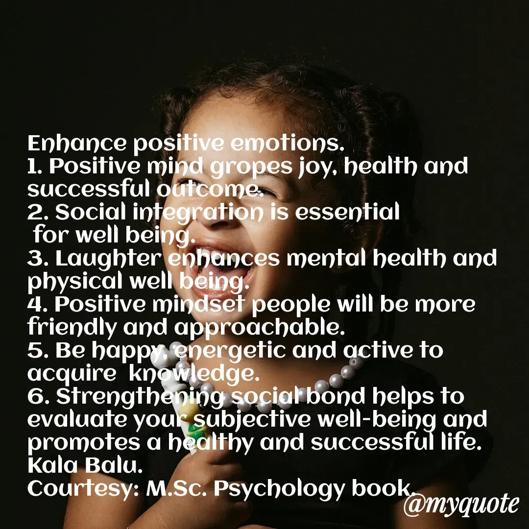 Quote by Kala Balu - Enhance positive emotions.
1. Positive mind gropes joy, health and successful outcome.
2. Social integration is essential 
 for well being.
3. Laughter enhances mental health and physical well being.
4. Positive mindset people will be more friendly and approachable.
5. Be happy, energetic and active to acquire  knowledge.
6. Strengthening social bond helps to evaluate your subjective well-being and promotes a healthy and successful life.
Kala Balu.
Courtesy: M.Sc. Psychology book. - Made using Quotes Creator App, Post Maker App