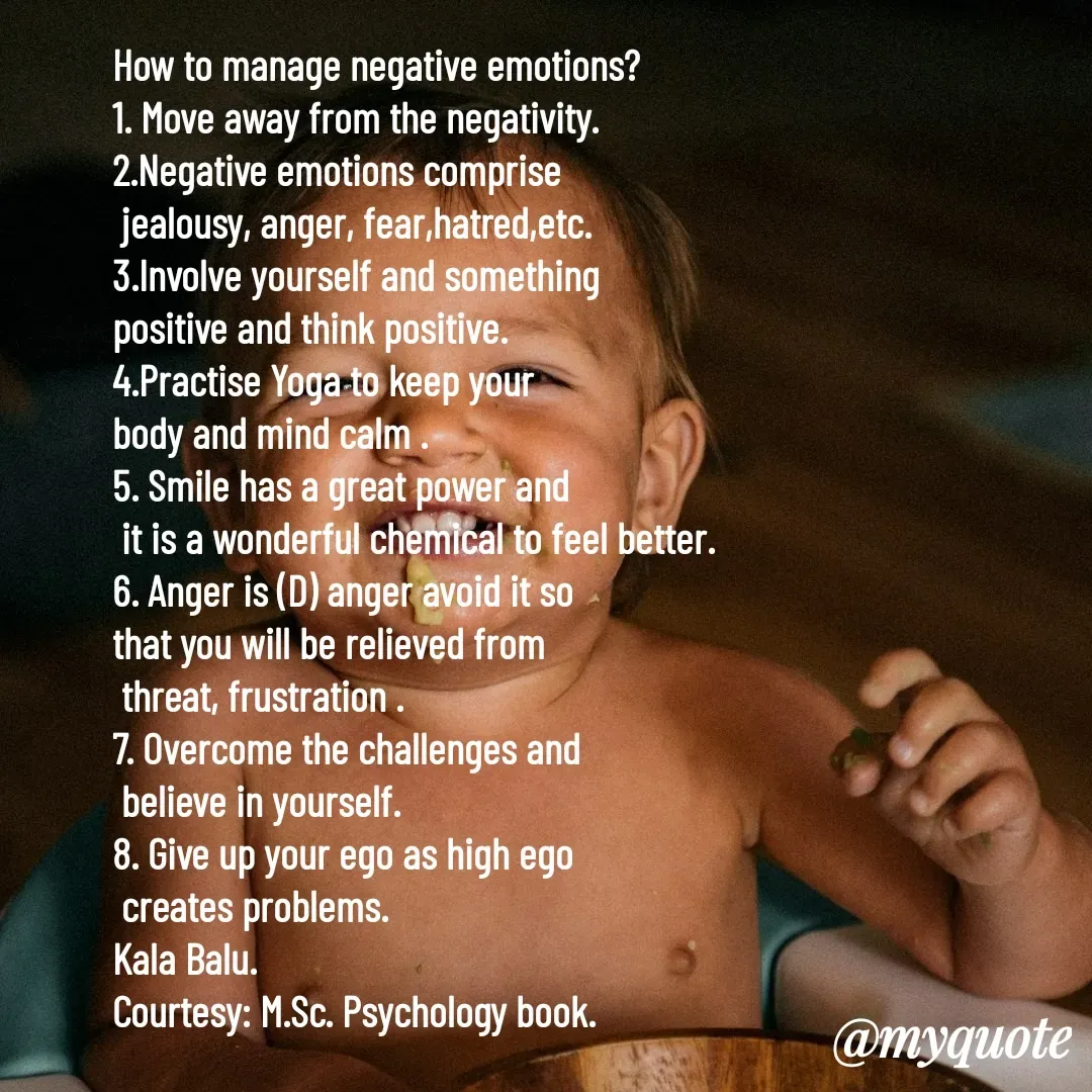 Quote by Kala Balu - How to manage negative emotions?
1. Move away from the negativity.
2.Negative emotions comprise
 jealousy, anger, fear,hatred,etc.
3.Involve yourself and something 
positive and think positive.
4.Practise Yoga to keep your 
body and mind calm .
5. Smile has a great power and
 it is a wonderful chemical to feel better.
6. Anger is (D) anger avoid it so 
that you will be relieved from 
 threat, frustration .
7. Overcome the challenges and
 believe in yourself.
8. Give up your ego as high ego
 creates problems.
Kala Balu.
Courtesy: M.Sc. Psychology book. - Made using Quotes Creator App, Post Maker App