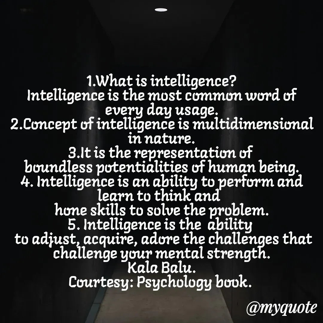 Quote by Kala Balu - 1.What is intelligence?
Intelligence is the most common word of every day usage.
2.Concept of intelligence is multidimensional in nature.
3.It is the representation of 
boundless potentialities of human being.
4. Intelligence is an ability to perform and learn to think and  
hone skills to solve the problem.
5. Intelligence is the  ability 
 to adjust, acquire, adore the challenges that challenge your mental strength.
Kala Balu.
Courtesy: Psychology book. 

 - Made using Quotes Creator App, Post Maker App