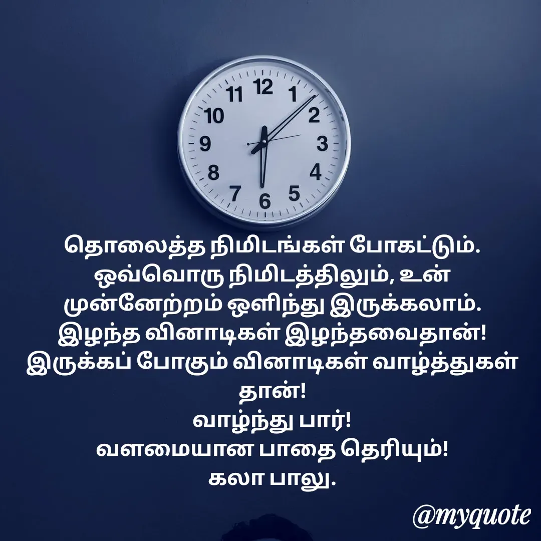 Quote by Kala Balu - தொலைத்த நிமிடங்கள் போகட்டும்.
ஒவ்வொரு நிமிடத்திலும், உன் முன்னேற்றம் ஒளிந்து இருக்கலாம்.
இழந்த வினாடிகள் இழந்தவைதான்!
இருக்கப் போகும் வினாடிகள் வாழ்த்துகள் தான்!
வாழ்ந்து பார்!
வளமையான பாதை தெரியும்!
கலா பாலு. - Made using Quotes Creator App, Post Maker App
