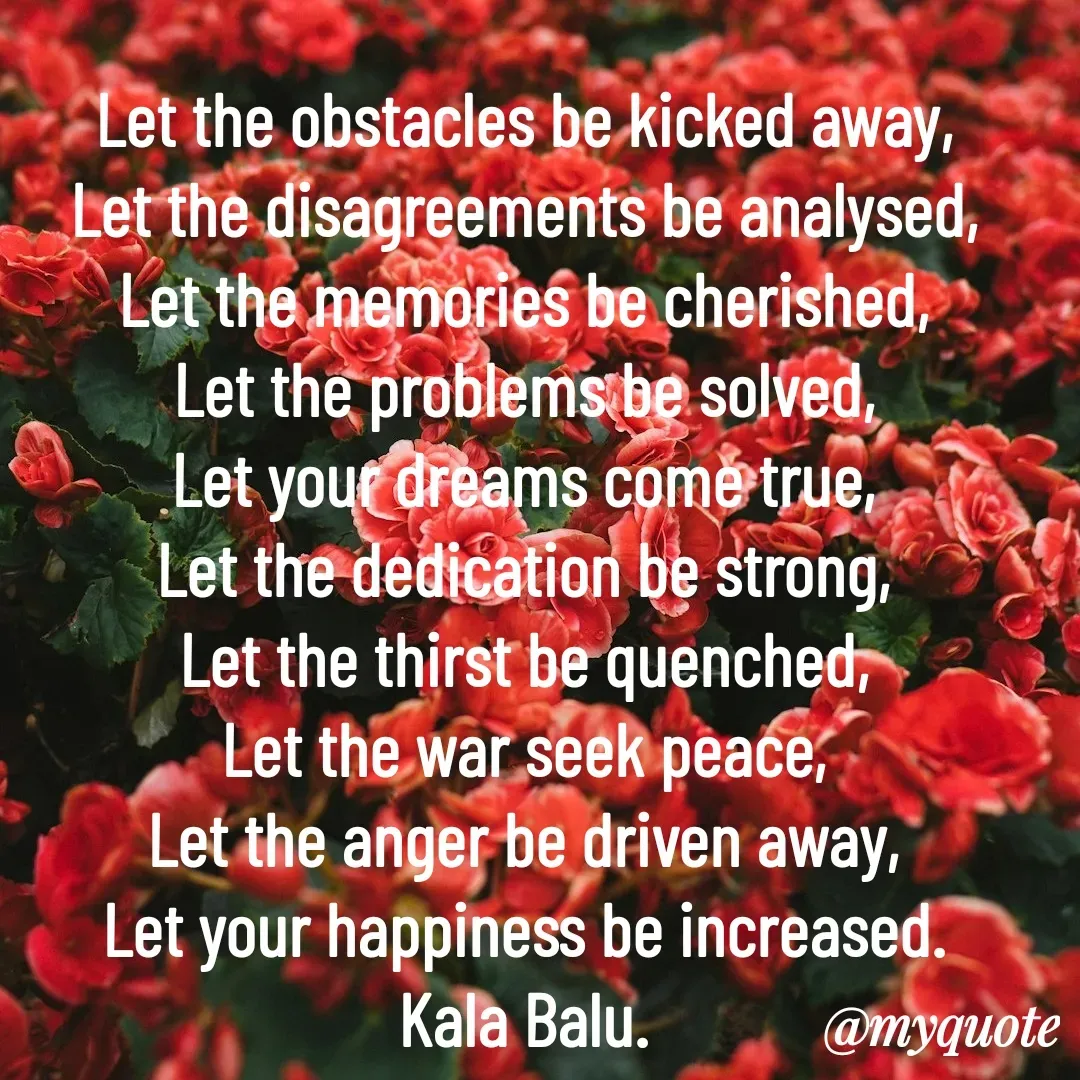 Quote by Kala Balu - Let the obstacles be kicked away,
Let the disagreements be analysed,
Let the memories be cherished,
Let the problems be solved,
Let your dreams come true,
Let the dedication be strong,
Let the thirst be quenched,
Let the war seek peace,
Let the anger be driven away,
Let your happiness be increased.
Kala Balu. - Made using Quotes Creator App, Post Maker App