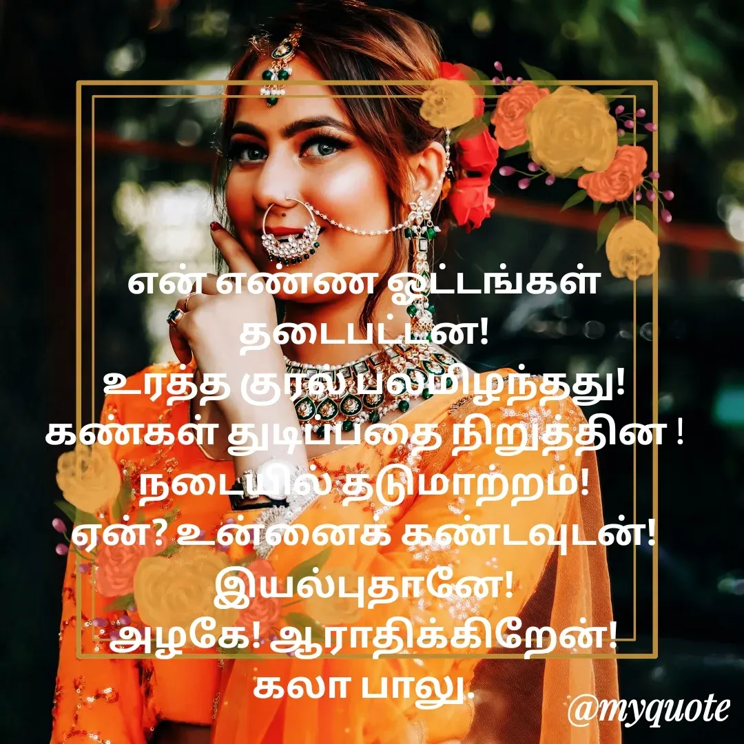 Quote by Kala Balu - என் எண்ண ஓட்டங்கள் தடைபட்டன!
உரத்த குரல் பலமிழந்தது!
கண்கள் துடிப்பதை நிறுத்தின !
நடையில் தடுமாற்றம்!
ஏன்? உன்னைக் கண்டவுடன்!இயல்புதானே!
அழகே! ஆராதிக்கிறேன்!
கலா பாலு.

 - Made using Quotes Creator App, Post Maker App
