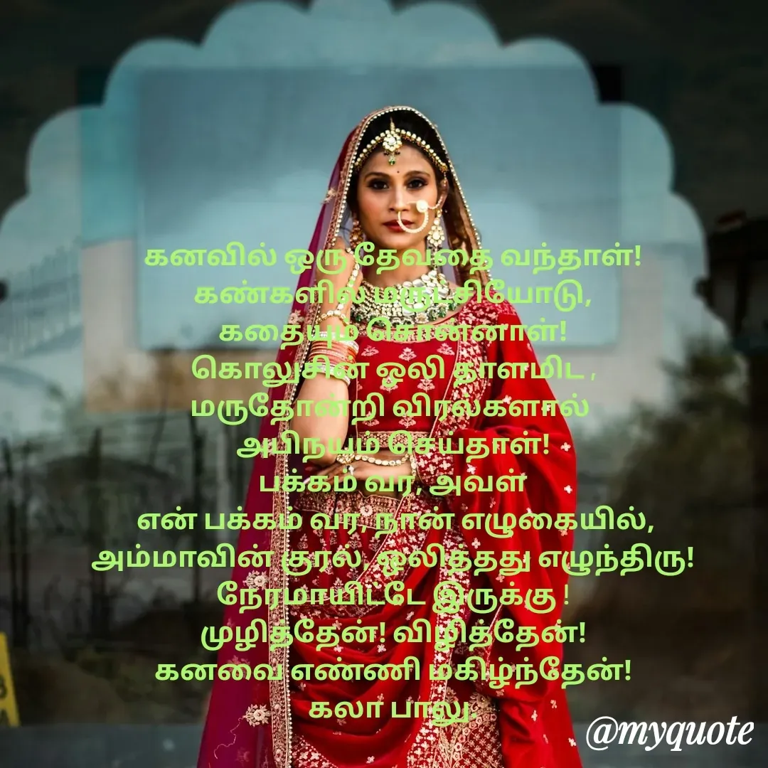 Quote by Kala Balu - கனவில் ஒரு தேவதை வந்தாள்!
கண்களில் மருட்சியோடு,
கதையும் சொன்னாள்!
கொலுசின் ஒலி தாளமிட ,
மருதோன்றி விரல்களால் 
அபிநயம் செய்தாள்!
பக்கம் வர, அவள்
 என் பக்கம் வர, நான் எழுகையில்,
அம்மாவின் குரல், ஒலித்தது எழுந்திரு! நேரமாயிட்டே இருக்கு !
முழித்தேன்! விழித்தேன்!
கனவை எண்ணி மகிழ்ந்தேன்!
கலா பாலு. - Made using Quotes Creator App, Post Maker App