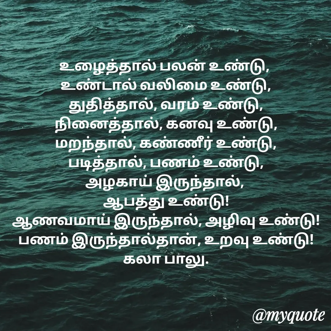 Quote by Kala Balu - உழைத்தால் பலன் உண்டு, 
உண்டால் வலிமை உண்டு,
துதித்தால், வரம் உண்டு,
நினைத்தால், கனவு உண்டு,
மறந்தால், கண்ணீர் உண்டு,
படித்தால், பணம் உண்டு,
அழகாய் இருந்தால், 
ஆபத்து உண்டு!
ஆணவமாய் இருந்தால், அழிவு உண்டு!
பணம் இருந்தால்தான், உறவு உண்டு!
கலா பாலு. - Made using Quotes Creator App, Post Maker App