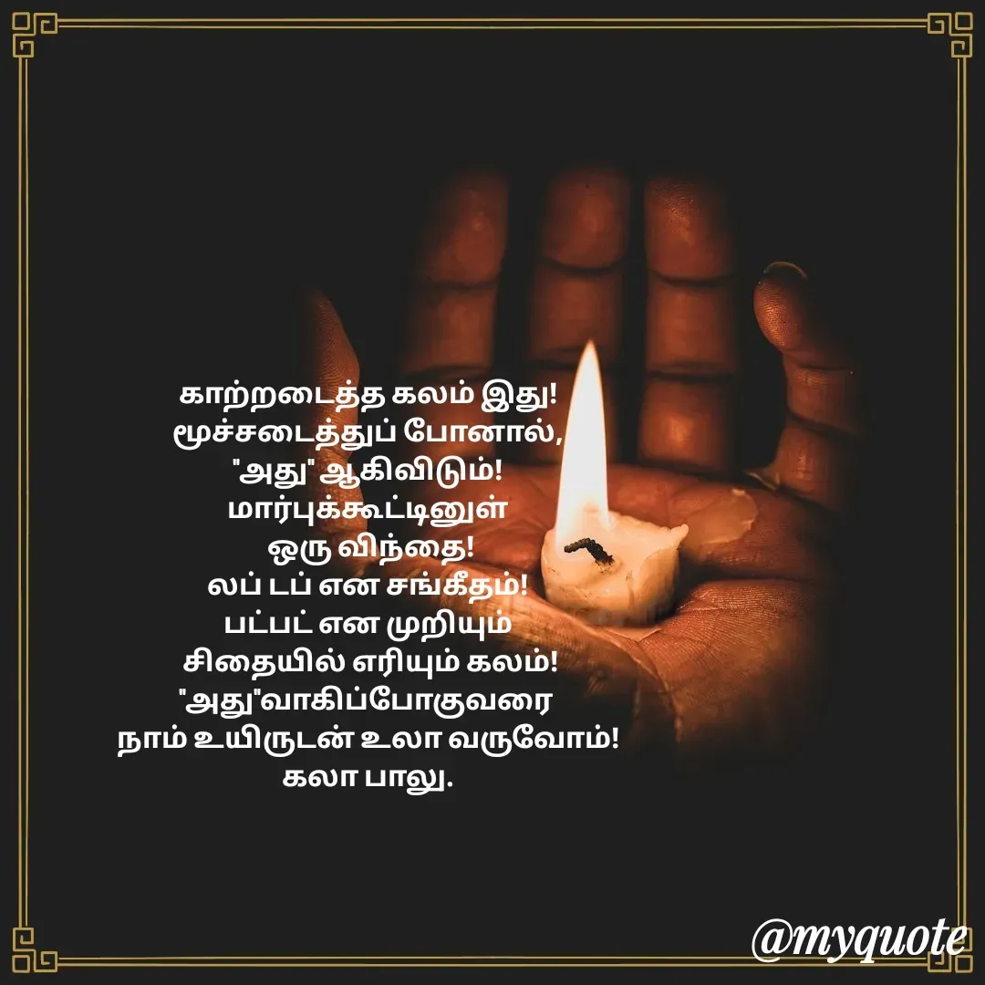 Quote by Kala Balu - காற்றடைத்த கலம் இது!
மூச்சடைத்துப் போனால்,
"அது" ஆகிவிடும்!
மார்புக்கூட்டினுள்
 ஒரு விந்தை!
லப் டப் என சங்கீதம்!
பட்பட் என முறியும்
 சிதையில் எரியும் கலம்!
"அது"வாகிப்போகுவரை 
நாம் உயிருடன் உலா வருவோம்!
கலா பாலு.
 - Made using Quotes Creator App, Post Maker App