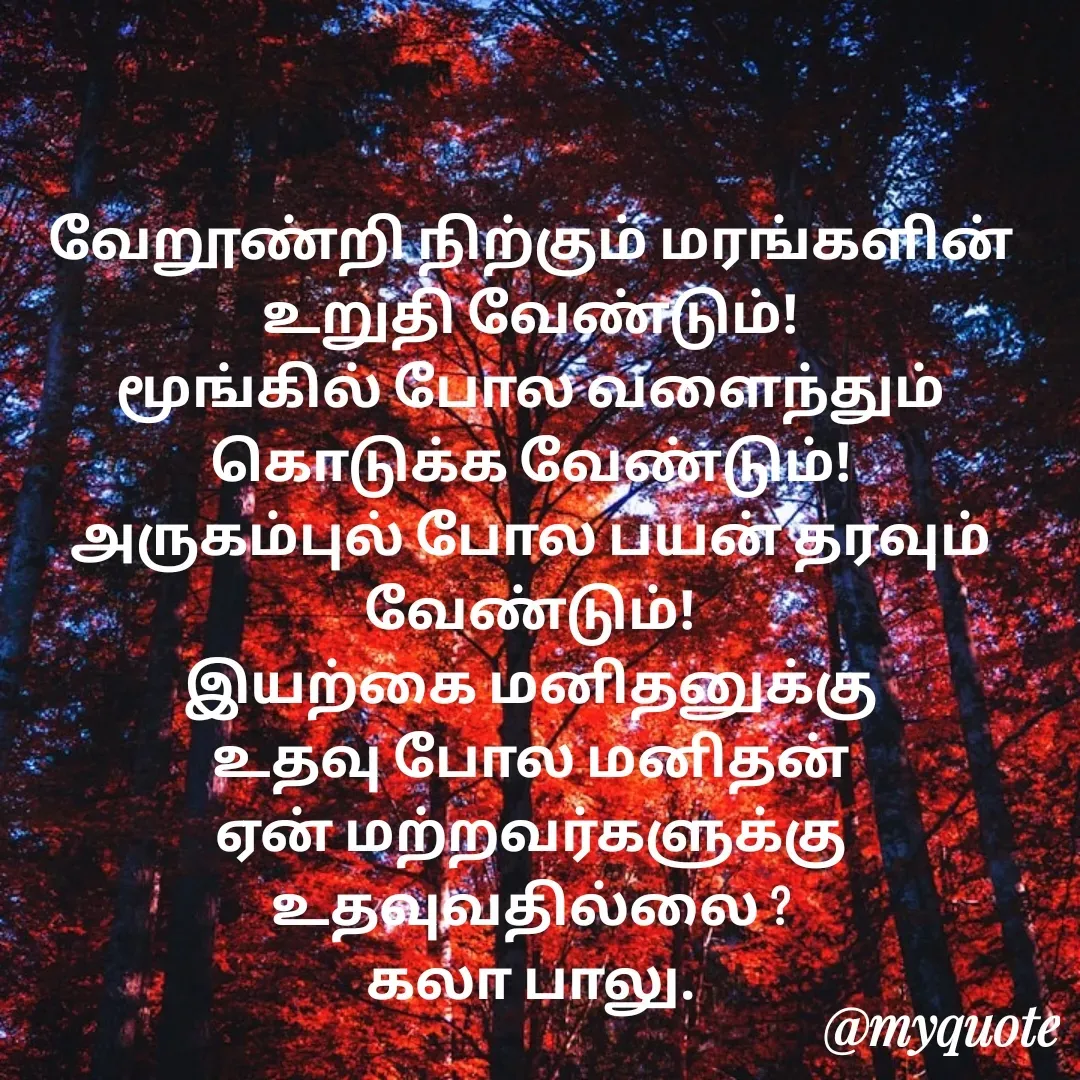 Quote by Kala Balu - வேறூண்றி நிற்கும் மரங்களின் உறுதி வேண்டும்!
மூங்கில் போல வளைந்தும் கொடுக்க வேண்டும்!
அருகம்புல் போல பயன் தரவும் வேண்டும்!
இயற்கை மனிதனுக்கு உதவு போல மனிதன் ஏன் மற்றவர்களுக்கு உதவுவதில்லை ?
கலா பாலு. - Made using Quotes Creator App, Post Maker App