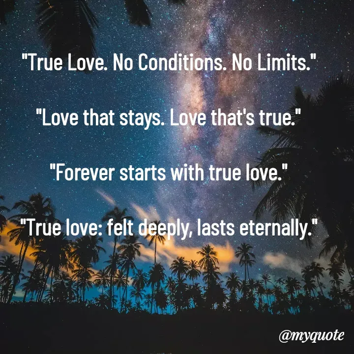 Quote by Lotus M - 

"True Love. No Conditions. No Limits."

"Love that stays. Love that's true."

"Forever starts with true love."

"True love: felt deeply, lasts eternally."



 - Made using Quotes Creator App, Post Maker App