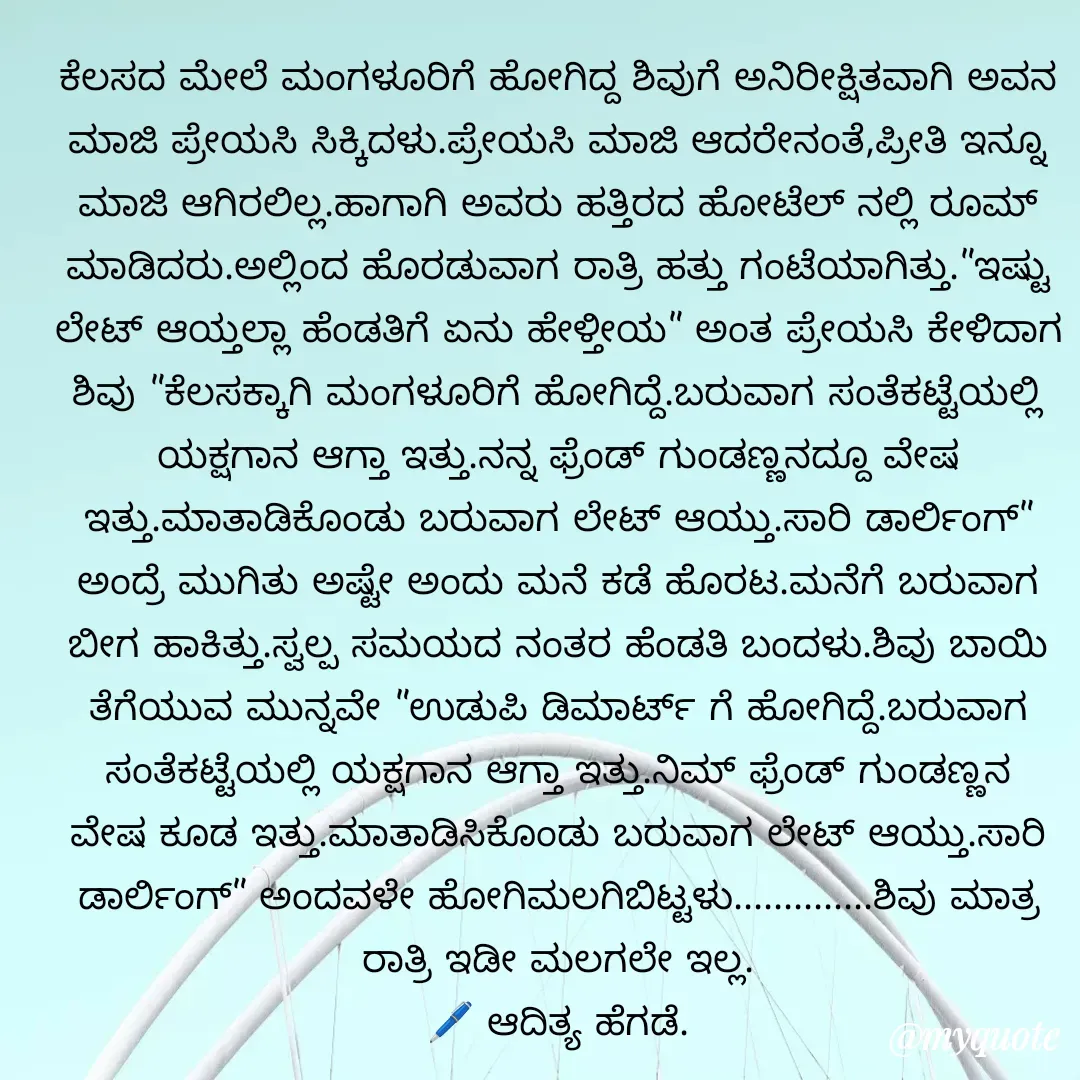 Quote by aditya nm - ಕೆಲಸದ ಮೇಲೆ ಮಂಗಳೂರಿಗೆ ಹೋಗಿದ್ದ ಶಿವುಗೆ ಅನಿರೀಕ್ಷಿತವಾಗಿ ಅವನ ಮಾಜಿ ಪ್ರೇಯಸಿ ಸಿಕ್ಕಿದಳು.ಪ್ರೇಯಸಿ ಮಾಜಿ ಆದರೇನಂತೆ,ಪ್ರೀತಿ ಇನ್ನೂ ಮಾಜಿ ಆಗಿರಲಿಲ್ಲ.ಹಾಗಾಗಿ ಅವರು ಹತ್ತಿರದ ಹೋಟೆಲ್ ನಲ್ಲಿ ರೂಮ್ ಮಾಡಿದರು.ಅಲ್ಲಿಂದ ಹೊರಡುವಾಗ ರಾತ್ರಿ ಹತ್ತು ಗಂಟೆಯಾಗಿತ್ತು."ಇಷ್ಟು ಲೇಟ್ ಆಯ್ತಲ್ಲಾ ಹೆಂಡತಿಗೆ ಏನು ಹೇಳ್ತೀಯ" ಅಂತ ಪ್ರೇಯಸಿ ಕೇಳಿದಾಗ ಶಿವು "ಕೆಲಸಕ್ಕಾಗಿ ಮಂಗಳೂರಿಗೆ ಹೋಗಿದ್ದೆ.ಬರುವಾಗ ಸಂತೆಕಟ್ಟೆಯಲ್ಲಿ ಯಕ್ಷಗಾನ ಆಗ್ತಾ ಇತ್ತು.ನನ್ನ ಫ್ರೆಂಡ್ ಗುಂಡಣ್ಣನದ್ದೂ ವೇಷ ಇತ್ತು.ಮಾತಾಡಿಕೊಂಡು ಬರುವಾಗ ಲೇಟ್ ಆಯ್ತು.ಸಾರಿ ಡಾರ್ಲಿಂಗ್" ಅಂದ್ರೆ ಮುಗಿತು ಅಷ್ಟೇ ಅಂದು ಮನೆ ಕಡೆ ಹೊರಟ.ಮನೆಗೆ ಬರುವಾಗ‌ ಬೀಗ ಹಾಕಿತ್ತು.ಸ್ವಲ್ಪ ಸಮಯದ ನಂತರ ಹೆಂಡತಿ ಬಂದಳು.ಶಿವು ಬಾಯಿ ತೆಗೆಯುವ ಮುನ್ನವೇ "ಉಡುಪಿ ಡಿಮಾರ್ಟ್ ಗೆ ಹೋಗಿದ್ದೆ.ಬರುವಾಗ ಸಂತೆಕಟ್ಟೆಯಲ್ಲಿ ಯಕ್ಷಗಾನ ಆಗ್ತಾ ಇತ್ತು.ನಿಮ್ ಫ್ರೆಂಡ್ ಗುಂಡಣ್ಣನ ವೇಷ ಕೂಡ ಇತ್ತು.ಮಾತಾಡಿಸಿಕೊಂಡು ಬರುವಾಗ ಲೇಟ್ ಆಯ್ತು.ಸಾರಿ ಡಾರ್ಲಿಂಗ್" ಅಂದವಳೇ ಹೋಗಿ‌ಮಲಗಿಬಿಟ್ಟಳು..............ಶಿವು ಮಾತ್ರ ರಾತ್ರಿ ಇಡೀ ಮಲಗಲೇ ಇಲ್ಲ.
🖊 ಆದಿತ್ಯ ಹೆಗಡೆ.

 - Made using Quotes Creator App, Post Maker App