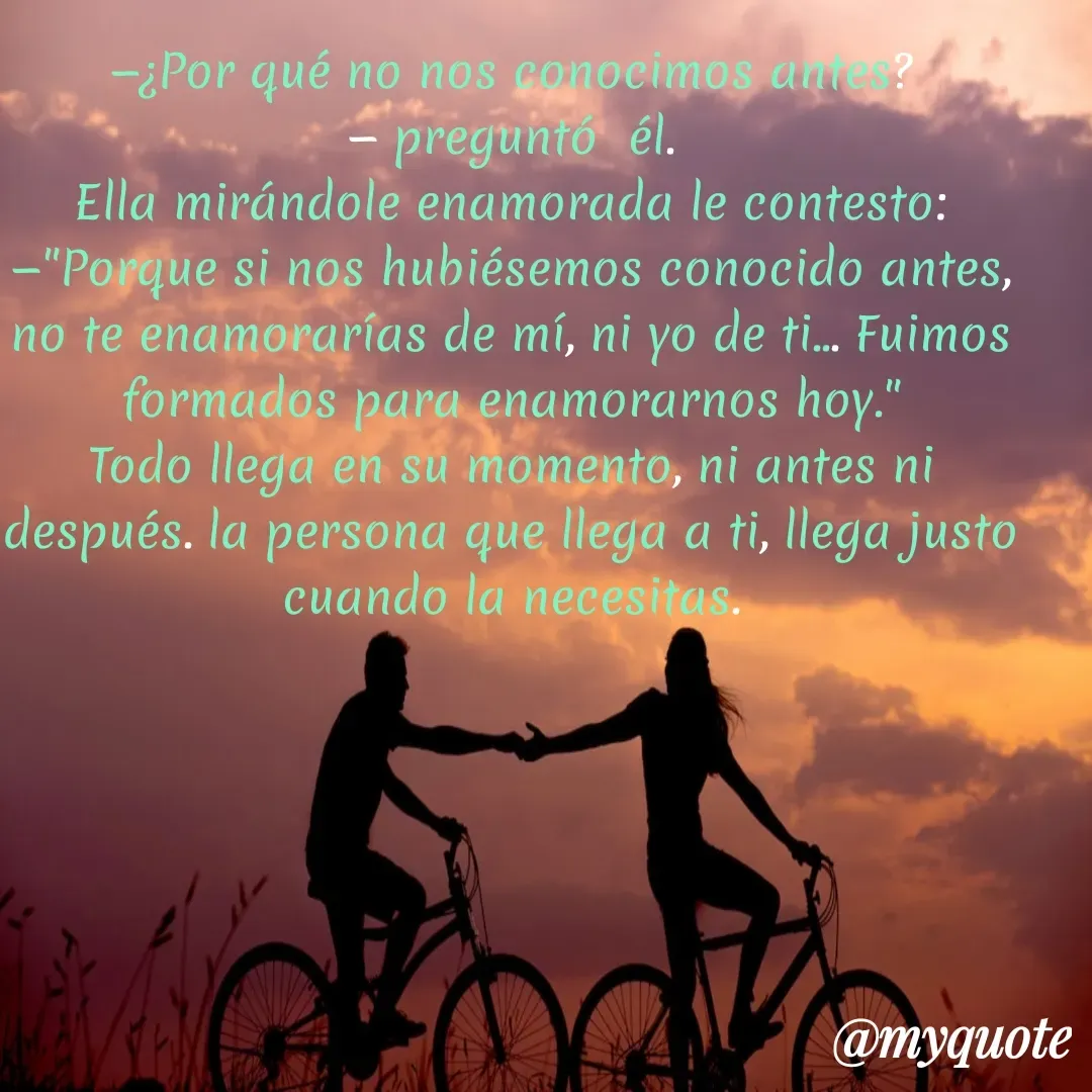 Quote by Marlen Navarro marin - —¿Por qué no nos conocimos antes?
— preguntó  él.
Ella mirándole enamorada le contesto:
—"Porque si nos hubiésemos conocido antes, no te enamorarías de mí, ni yo de ti... Fuimos formados para enamorarnos hoy."
Todo llega en su momento, ni antes ni después. la persona que llega a ti, llega justo cuando la necesitas. - Made using Quotes Creator App, Post Maker App
