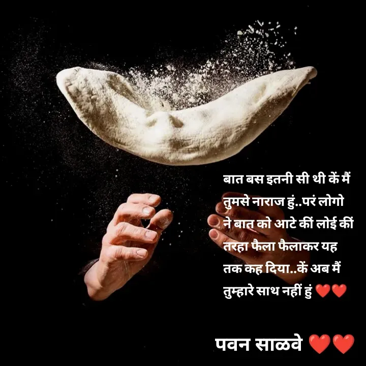 Quote by पवन साळवे - बात बस इतनी सी थी कें मैं तुमसे नाराज हुं..परं लोगो ने बात को आटे कीं लोई कीं तरहा फैला फैलाकर यह तक कह दिया..कें अब मैं तुम्हारे साथ नहीं हुं ❤️❤️ - Made using Quotes Creator App, Post Maker App