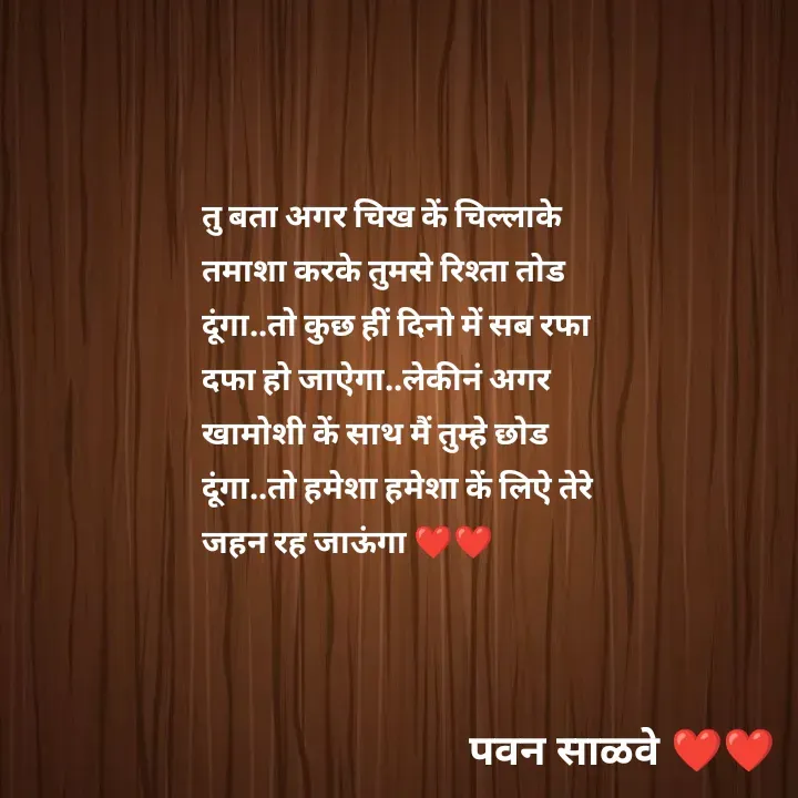 Quote by पवन साळवे - तु बता अगर चिख कें चिल्लाके तमाशा करके तुमसे रिश्ता तोड दूंगा..तो कुछ हीं दिनो में सब रफा दफा हो जाऐगा..लेकीनं अगर खामोशी कें साथ मैं तुम्हे छोड दूंगा..तो हमेशा हमेशा कें लिऐ तेरे जहन रह जाऊंगा ❤️❤️ - Made using Quotes Creator App, Post Maker App