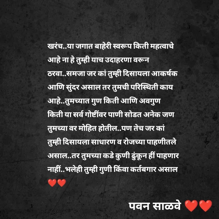 Quote by पवन साळवे - खरंच..या जगात बाहेरी स्वरूप किती महत्वाचे आहे ना हे तुम्ही याच उदाहरणा वरून ठरवा..समजा जर कां तुम्ही दिसायला आकर्षक आणि सुंदर असाल तर तुमची परिस्थिती काय आहे..तुमच्यात गुण किती आणि अवगुण किती या सर्व गोष्टींवर पाणी सोडत अनेक जण तुमच्या वर मोहित होतील..पण तेच जर कां तुम्ही दिसायला साधारण व रोजच्या पाहणीतले असाल..तर तुमच्या कडे कुणी ढुंकून हीं पाहणार नाहीं..भलेही तुम्ही गुणी किंवा कर्तबगार असाल ❤️❤️ - Made using Quotes Creator App, Post Maker App