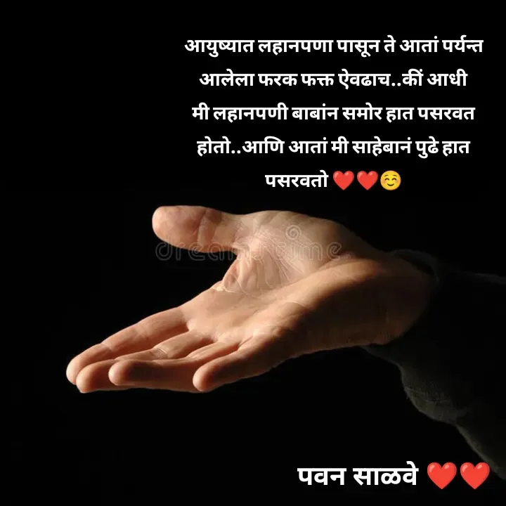 Quote by पवन साळवे - आयुष्यात लहानपणा पासून ते आतां पर्यन्त आलेला फरक फक्त ऐवढाच..कीं आधी मी लहानपणी बाबांन समोर हात पसरवत होतो..आणि आतां मी साहेबानं पुढे हात पसरवतो ❤️❤️☺️
 - Made using Quotes Creator App, Post Maker App