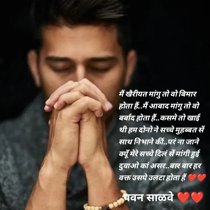 Quote by पवन साळवे - मैं खैरीयत मांगु तो वो बिमार होता हैं..मैं आबाद मांगु तो वो बर्बाद होता हैं..कसमे तो खाई थी हम दोनो ने सच्चे मुहब्बत सें साथ निभाने कीं..परं ना जाने क्यूँ मेरे सच्चे दिलं सें मांगी हुई दुवाओ कां असर..बार बार हर वक्त उसपे उलटा होता हैं ❤️❤️ - Made using Quotes Creator App, Post Maker App