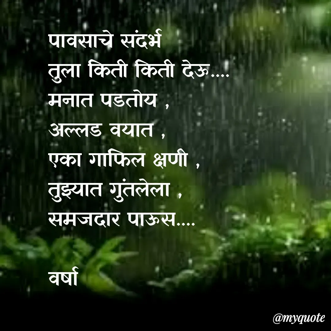 Quote by Varsha Bagwan - पावसाचे संदर्भ 
तुला किती किती देऊ....
मनात पडतोय ,
अल्लड वयात , 
एका गाफिल क्षणी ,
तुझ्यात गुंतलेला ,
समजदार पाऊस....

वर्षा  - Made using Quotes Creator App, Post Maker App
