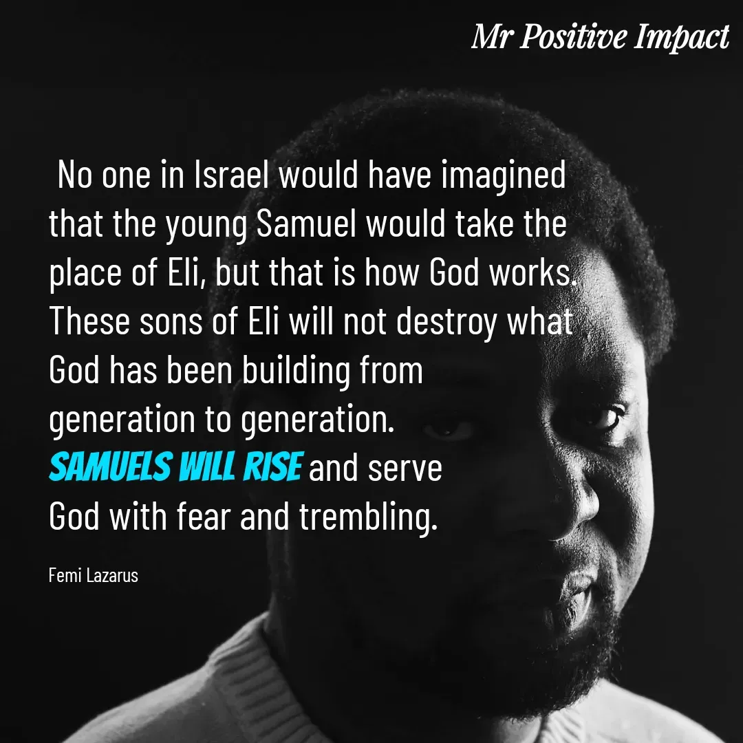 Quote by David Joshua Egbochuo -  No one in Israel would have imagined 
that the young Samuel would take the 
place of Eli, but that is how God works. 
These sons of Eli will not destroy what 
God has been building from 
generation to generation. 
Samuels will rise and serve 
God with fear and trembling.

Femi Lazarus - Made using Quotes Creator App, Post Maker App