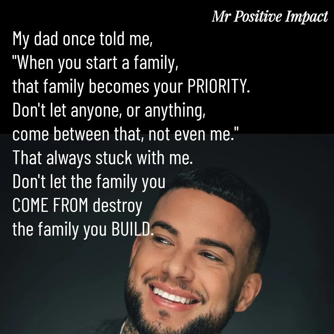 Quote by David Joshua Egbochuo - My dad once told me, 
"When you start a family, 
that family becomes your PRIORITY. 
Don't let anyone, or anything, 
come between that, not even me." 
That always stuck with me. 
Don't let the family you 
COME FROM destroy 
the family you BUILD. - Made using Quotes Creator App, Post Maker App