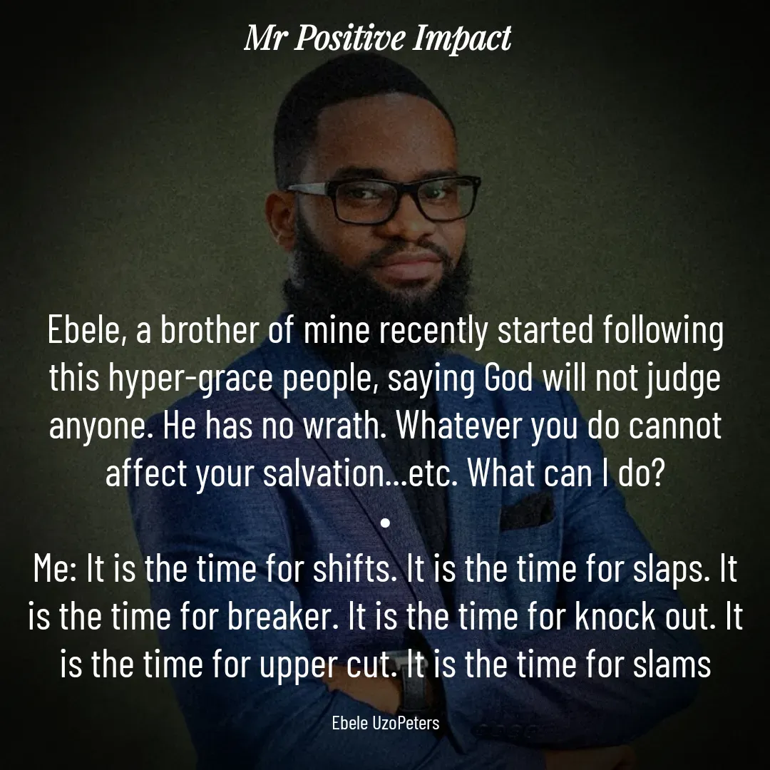 Quote by David Joshua Egbochuo - Ebele, a brother of mine recently started following this hyper-grace people, saying God will not judge anyone. He has no wrath. Whatever you do cannot affect your salvation...etc. What can I do?
•
Me: It is the time for shifts. It is the time for slaps. It is the time for breaker. It is the time for knock out. It is the time for upper cut. It is the time for slams

Ebele UzoPeters - Made using Quotes Creator App, Post Maker App